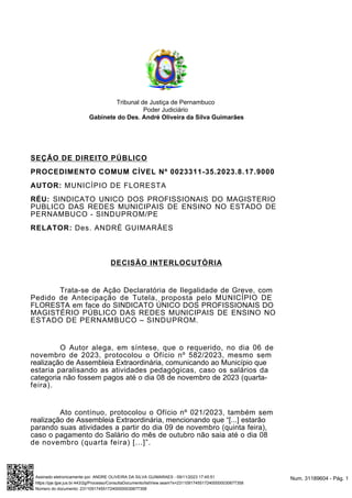 Tribunal de Justiça de Pernambuco
Poder Judiciário
Gabinete do Des. André Oliveira da Silva Guimarães
SEÇÃO DE DIREITO PÚBLICO
PROCEDIMENTO COMUM CÍVEL Nº 0023311-35.2023.8.17.9000
AUTOR: MUNICÍPIO DE FLORESTA
RÉU: SINDICATO UNICO DOS PROFISSIONAIS DO MAGISTERIO
PUBLICO DAS REDES MUNICIPAIS DE ENSINO NO ESTADO DE
PERNAMBUCO - SINDUPROM/PE
RELATOR: Des. ANDRÉ GUIMARÃES
DECISÃO INTERLOCUTÓRIA
Trata-se de Ação Declaratória de Ilegalidade de Greve, com
Pedido de Antecipação de Tutela, proposta pelo MUNICÍPIO DE
FLORESTA em face do SINDICATO ÚNICO DOS PROFISSIONAIS DO
MAGISTÉRIO PÚBLICO DAS REDES MUNICIPAIS DE ENSINO NO
ESTADO DE PERNAMBUCO – SINDUPROM.
O Autor alega, em síntese, que o requerido, no dia 06 de
novembro de 2023, protocolou o Ofício nº 582/2023, mesmo sem
realização de Assembleia Extraordinária, comunicando ao Município que
estaria paralisando as atividades pedagógicas, caso os salários da
categoria não fossem pagos até o dia 08 de novembro de 2023 (quarta-
feira).
Ato contínuo, protocolou o Ofício nº 021/2023, também sem
realização de Assembleia Extraordinária, mencionando que “[...] estarão
parando suas atividades a partir do dia 09 de novembro (quinta feira),
caso o pagamento do Salário do mês de outubro não saia até o dia 08
de novembro (quarta feira) [...]”.
Num. 31189604 - Pág. 1
Assinado eletronicamente por: ANDRE OLIVEIRA DA SILVA GUIMARAES - 09/11/2023 17:45:51
https://pje.tjpe.jus.br:443/2g/Processo/ConsultaDocumento/listView.seam?x=23110917455172400000030677358
Número do documento: 23110917455172400000030677358
 