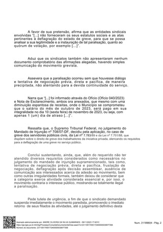 A favor de sua pretensão, afirma que as entidades sindicais
envolvidas “[...] não forneceram os seus estatutos sociais e as atas
pertinentes à deflagração do estado de greve, para que se possa
analisar a sua legitimidade e a instauração de tal paralisação, quanto ao
quórum de votação, por exemplo [...]”.
Aduz que os sindicatos também não apresentaram nenhum
documento comprobatório das afirmações alegadas, havendo simples
comunicação do movimento grevista.
Assevera que a paralisação ocorreu sem que houvesse diálogo
e tentativa de negociação prévia, direta e pacífica, de maneira
precipitada, não atentando para a devida continuidade do serviço.
Narra que “[...] foi informado através do Ofício (Ofício 040/2023)
e Nota de Esclarecimento, ambos ora anexados, que mesmo com uma
diminuição espantosa de receitas, onde o Município se comprometeu
que o salário do mês de outubro de 2023, será pago em sua
integralidade no dia 10 (sexta feira) de novembro de 2023, ou seja, com
apenas 1 (um) dia de atraso [...]”.
Ressalta que, o Supremo Tribunal Federal, no julgamento do
Mandado de Injunção nº 708/07-DF, decidiu pela aplicação, no caso de
greve dos servidores públicos civis, da Lei nº 7.783/89 e da Lei nº 7.701/88, que
dispõem sobre o direito de greve dos trabalhadores da iniciativa privada, elencando os requisitos
para a deflagração de uma greve no serviço público.
Conclui sustentando, ainda, que, além do requerido não ter
atendido diversos requisitos considerados como necessários no
julgamento do mandado de injunção supramencionado, tais como,
tentativa de negociação prévia, direta e pacífica, frustação de
negociação, deflagração após decisão assemblear, ausência de
comunicação aos interessados acerca da adesão ao movimento, bem
como outras irregularidades formais, também deixou de considerar que
a categoria exerce atividade considerada essencial e, por isso, o
movimento contraria o interesse público, mostrando-se totalmente ilegal
a paralisação.
Pede tutela de urgência, a fim de que o sindicato demandado
suspenda imediatamente o movimento paredista, promovendo o imediato
retorno de seus filiados às atividades, até o julgamento definitivo desta
Num. 31189604 - Pág. 2
Assinado eletronicamente por: ANDRE OLIVEIRA DA SILVA GUIMARAES - 09/11/2023 17:45:51
https://pje.tjpe.jus.br:443/2g/Processo/ConsultaDocumento/listView.seam?x=23110917455172400000030677358
Número do documento: 23110917455172400000030677358
 