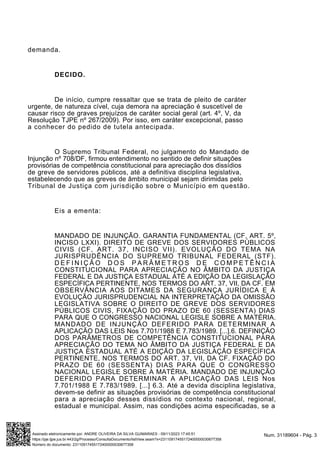 demanda.
DECIDO.
De início, cumpre ressaltar que se trata de pleito de caráter
urgente, de natureza cível, cuja demora na apreciação é suscetível de
causar risco de graves prejuízos de caráter social geral (art. 4º, V, da
Resolução TJPE nº 267/2009). Por isso, em caráter excepcional, passo
a conhecer do pedido de tutela antecipada.
O Supremo Tribunal Federal, no julgamento do Mandado de
Injunção nº 708/DF, firmou entendimento no sentido de definir situações
provisórias de competência constitucional para apreciação dos dissídios
de greve de servidores públicos, até a definitiva disciplina legislativa,
estabelecendo que as greves de âmbito municipal sejam dirimidas pelo
Tribunal de Justiça com jurisdição sobre o Município em questão.
Eis a ementa:
MANDADO DE INJUNÇÃO. GARANTIA FUNDAMENTAL (CF, ART. 5º,
INCISO LXXI). DIREITO DE GREVE DOS SERVIDORES PÚBLICOS
CIVIS (CF, ART. 37, INCISO VII). EVOLUÇÃO DO TEMA NA
JURISPRUDÊNCIA DO SUPREMO TRIBUNAL FEDERAL (STF).
D E F I N I Ç Ã O D O S P A R Â M E T R O S D E C O M P E T Ê N C I A
CONSTITUCIONAL PARA APRECIAÇÃO NO ÂMBITO DA JUSTIÇA
FEDERAL E DA JUSTIÇA ESTADUAL ATÉ A EDIÇÃO DA LEGISLAÇÃO
ESPECÍFICA PERTINENTE, NOS TERMOS DO ART. 37, VII, DA CF. EM
OBSERVÂNCIA AOS DITAMES DA SEGURANÇA JURÍDICA E À
EVOLUÇÃO JURISPRUDENCIAL NA INTERPRETAÇÃO DA OMISSÃO
LEGISLATIVA SOBRE O DIREITO DE GREVE DOS SERVIDORES
PÚBLICOS CIVIS, FIXAÇÃO DO PRAZO DE 60 (SESSENTA) DIAS
PARA QUE O CONGRESSO NACIONAL LEGISLE SOBRE A MATÉRIA.
MANDADO DE INJUNÇÃO DEFERIDO PARA DETERMINAR A
APLICAÇÃO DAS LEIS Nos 7.701/1988 E 7.783/1989. [...].6. DEFINIÇÃO
DOS PARÂMETROS DE COMPETÊNCIA CONSTITUCIONAL PARA
APRECIAÇÃO DO TEMA NO ÂMBITO DA JUSTIÇA FEDERAL E DA
JUSTIÇA ESTADUAL ATÉ A EDIÇÃO DA LEGISLAÇÃO ESPECÍFICA
PERTINENTE, NOS TERMOS DO ART. 37, VII, DA CF. FIXAÇÃO DO
PRAZO DE 60 (SESSENTA) DIAS PARA QUE O CONGRESSO
NACIONAL LEGISLE SOBRE A MATÉRIA. MANDADO DE INJUNÇÃO
DEFERIDO PARA DETERMINAR A APLICAÇÃO DAS LEIS Nos
7.701/1988 E 7.783/1989. [...] 6.3. Até a devida disciplina legislativa,
devem-se definir as situações provisórias de competência constitucional
para a apreciação desses dissídios no contexto nacional, regional,
estadual e municipal. Assim, nas condições acima especificadas, se a
Num. 31189604 - Pág. 3
Assinado eletronicamente por: ANDRE OLIVEIRA DA SILVA GUIMARAES - 09/11/2023 17:45:51
https://pje.tjpe.jus.br:443/2g/Processo/ConsultaDocumento/listView.seam?x=23110917455172400000030677358
Número do documento: 23110917455172400000030677358
 