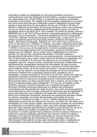 relevantes à análise da (i)legalidade do movimento paredista municipal; a
inobservância do prazo de notificação do Ente Público, a ausência de exaurimento
das negociações com o Poder Público e a mantença de serviços considerados
essenciais à comunidade. Em relação à primeira questão, depreende-se do próprio
teor da lei acima transcrita que a notificação quanto à deflagração da greve deve
ocorrer no lapso temporal, de antecedência mínima, de 72 horas.4. No ofício nº
090/2014, destinado ao Secretário de Educação do Recife, existe certa contradição,
vez que no mesmo informa a deliberação da decretação de greve, ocorrida na
assembleia geral no dia 09.07.2014, como também, na errada ali inserida, informa o
SIMPERE que no dia 15.07.2014acontecerá a assembleia geral para a deflagração
da greve e, como já assentado, o movimento paredista teve início no mesmo dia
15.07.2014. Ademais, ainda que prevaleça a primeira data, ou seja, 09.07.2014, o
referido expediente apenas foi protocolado perante a Prefeitura da Cidade do
Recife - Secretaria de Educação - Gabinete, em 14.07.2014, tudo conforme se vê
às fls. 27 dos autos de nº 0343578- 3. Portanto, não cuidou o Sindicato demandado
de observar o prazo mínimo de 72 horas de antecedência, conforme dita a Lei nº
7.783/89.5. Por sua vez, a lei de regência do movimento paredista exige o
exaurimento das negociações entre os interessados, porquanto existindo ainda
espaços para as tratativas, não se mostra viável a deflagração do movimento
grevista. No caso em tela, o Sindicato demandado, como bem assentou o
representante do Ministério Público em seu judicioso parecer, os documentos de fls.
28 a 38 demonstram que o mesmo esteve atento às tentativas de negociação com
o Município do Recife. 6. É certo que a lei determina que os sindicatos ficam
obrigados a garantir, durante a greve, a prestação dos serviços indispensáveis ao
atendimento das necessidades inadiáveis da comunidade. No caso concreto,
caberia à parte representativa dos professores municipais de Recife demonstrar
como pretendia manter, de forma mesmo que mínima, o serviço educacional.
Assim, no que diz respeito à continuidade da prestação do serviço educacional,
essencial e inadiável para a população infanto-juvenil, constata-se que a
paralisação, ocorrida no período de 15.07.2014 a 24.07.2014, deixou sem aulas os
estudantes municipais da cidade do Recife. O sindicato não provou ter mantido
percentual mínimo do serviço em atividade durante o movimento paredista,
descumprindo assim o já citado requisito legal. Ante o exposto, por tais razões, há
de ser considerada ilegal a greve deflagrada.7. Por sua vez, em relação à ação
Ordinária, vejo que a mesma foi ajuizada com o propósito de impedir que o
Município do Recife promovesse descontos nos salários dos professores,
concernentes aos dias parados em razão da greve, bem como, que fosse garantido
aos professores da rede municipal compensar os respectivos dias de paralisação e,
ainda, para determinar que a edilidade não realizasse a reposição dos 200 dias
letivos com professores contratados, garantindo aos professores grevistas o direito
de realizar a reposição, em função da necessária continuidade do serviço
educacional. 8. Da leitura do artigo 7º, da Lei 7.783/89, depreende-se que com a
deflagração da greve não há prestação de serviço e, por assim ser, não obsta que o
empregador ou o ente público realize o desconto dos dias parados nos vencimentos
do empregado ou do servidor público. Assim, não existe qualquer ilegalidade no
desconto, acaso efetuado pelo Município do Recife ou ainda afronta § 6º, do art. 6º,
da Lei de regência da questão ora examinada. Precedentes dos Tribunais
Superiores. 9. Quanto a garantir aos professores da rede municipal compensar os
respectivos dias de paralisação, garantindo aos mesmos o direito de realizar a
reposição, em função da necessária continuidade do serviço educacional, tenho
que referida questão foge da competência do Poder Judiciário. Cabe sim à
Administração Pública dentro de seu poder discricionário definir a viabilidade da
compensação da jornada de trabalho, sob pena de restar ferido o princípio da
Num. 31189604 - Pág. 5
Assinado eletronicamente por: ANDRE OLIVEIRA DA SILVA GUIMARAES - 09/11/2023 17:45:51
https://pje.tjpe.jus.br:443/2g/Processo/ConsultaDocumento/listView.seam?x=23110917455172400000030677358
Número do documento: 23110917455172400000030677358
 