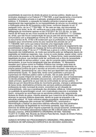 possibilidade de exercício do direito de greve no serviço público, desde que os
sindicatos obedeçam a Lei Federal nº 7.783/1983, a qual regulamenta o movimento
paredista na iniciativa privada e é aplicada, analogicamente, aos servidores
públicos. 9. Entretanto, a cessação do trabalho somente é possível após o
esgotamento das negociações ou na impossibilidade de recurso na via arbitral, com
a notificação prévia de 48 (quarenta e oito) horas, conforme disposto no art. 3º,
parágrafo único, da Lei nº 7.783/1989. 10. No caso em tela, dos documentos
existentes nos autos, às fls. 45, verifica-se que o ente público foi comunicado da
deflagração do movimento apenas no dia 31/07/2017 às 15 h 26 min, ou seja,
menos de 48 horas do seu início ocorrido às 8:00 do dia 02/08/2017. 11. Constata-
se, ainda, que não houve comprovação de que os pais dos alunos tenham sido
comunicados com a antecedência mínima de 72h, como exige a lei. 12. Além disso,
os documentos de fls. 57/92 e 96 evidenciam que os professores municipais
recebem seus vencimentos acima do piso nacional dos previsto da Lei nº
11.738/2008, bem como que estava havendo uma negociação sobre as
reivindicações da categoria, mas não expôs claramente acerca do esgotamento das
possibilidades de resolução do impasse de forma administrativa. 13. Depreende-se
do mencionado artigo 3º da Lei nº 7.783/89 que a greve é o último recurso posto à
disposição dos trabalhadores, de modo que somente pode ser deflagrada depois de
esgotadas as tratativas negociais, mas, nunca no curso destas, sequer antes, como
instrumento de pressão ou de radicalização. 14. Dessa forma, resta caracterizada a
ilegalidade da greve, que também pode ser verificada sob a ótica da necessidade
de continuidade do serviço público, o que, não foi cumprido pelos professores
demandados, já que houve paralisação total das atividades. 15. Necessário
ressaltar que a greve contra os Poderes Públicos traz consigo certa dose de
complexidade, porquanto os seus efeitos nocivos não recaem diretamente na
própria pessoa jurídica da qual o servidor se encontra vinculado, mas atingem toda
a coletividade, apresentando-se, sob a ótica dos que dependem dos serviços,
extremamente injusta. 16. Desta feita, tendo como parâmetro o princípio da
supremacia do interesse público sobre o privado, não se pode admitir uma
paralisação quase integral do serviço, sobretudo, o essencial, aqui consubstanciado
na devida prestação das atividades educacionais, sob pena de restar malferido o
citado princípio, igualmente ao que trata da continuidade do serviço público. 17.
Sabe-se que em decorrência direta do movimento grevista, crianças e adolescentes
de baixa renda, destinatários primários dos serviços públicos prestados pelos
professores da rede municipal de ensino, encontram-se em situação de
vulnerabilidade, visto que a paralisação das atividades reflete-se, indiscutivelmente,
na qualidade da aprendizagem anual, com incalculáveis prejuízos à sociedade. 18.
Assim, conquanto se reconheça que os servidores públicos são, seguramente,
titulares do direito de greve, importa assentar que o exercício de tal direito não pode
alcançar os serviços públicos essenciais, dentre os quais se enquadra o de
educação pública. 19. Ação ordinária julgada procedente, declarando-se ilegal a
paralisação deflagrada pelo sindicato réu (SINPRO-PE), autorizando a
Administração a realizar os descontos salariais referentes aos dias paralisados
após a declaração da ilegalidade do movimento paredista, haja vista que o
exercício do direito de greve importa suspensão do vínculo funcional, condenando-o
nas custas e honorários advocatícios fixados em R$ 2.000,00 (dois mil reais). 20.
Decisão unanime. (PROCEDIMENTO ORDINÁRIO 481958- 70003592-
14.2017.8.17.0000, Rel. Ricardo de Oliveira Paes Barreto, Seção de Direito Público,
julgado em 02/05/2018, DJe 15/05/2018)
AGRAVO INTERNO NO PROCEDIMENTO ORDINÁRIO. PRELIMINAR DE
AUSÊNCIA DE IMPUGNAÇÃO ESPECÍFICA DA DECISÃO AGRAVADA.
Num. 31189604 - Pág. 7
Assinado eletronicamente por: ANDRE OLIVEIRA DA SILVA GUIMARAES - 09/11/2023 17:45:51
https://pje.tjpe.jus.br:443/2g/Processo/ConsultaDocumento/listView.seam?x=23110917455172400000030677358
Número do documento: 23110917455172400000030677358
 