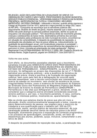 REJEIÇÃO. AÇÃO DECLARATÓRIA DE ILEGALIDADE DE GREVE C/C
OBRIGAÇÃO DE FAZER E NÃO FAZER. PROFESSORES DA REDE MUNICIPAL.
SERVIÇO PÚBLICO ESSENCIAL. VEROSSIMILHANÇA E PERICULUM IN MORA.
PRESENÇA. ANTECIPAÇÃO DA TUTELA. CONCESSÃO. RECURSO
IMPROVIDO. DECISÃO UNÂNIME.- Interposto o recurso, quando ainda vigorava o
Código de Processo Civil de 1973, aplica-se a regra prevista no artigo 252, caput,
do RITJPE;- "Conquanto se reconheça que os servidores públicos são,
seguramente, titulares do direito de greve, importa assentar que o exercício de tal
direito não pode alcançar os serviços públicos essenciais, dentre os quais se
enquadra o de educação pública";- "Em decorrência direta do movimento grevista,
crianças e adolescentes de baixa renda, destinatários primários dos serviços
públicos prestados pelos professores da rede municipal de ensino, encontram-se
em situação de vulnerabilidade. A despeito da possibilidade de reposição, a
paralisação das atividades em face da greve reflete-se, indiscutivelmente, na
qualidade da aprendizagem anual, com incalculáveis prejuízos à sociedade"; -
Presentes os pressupostos específicos da verossimilhança das alegações e o
periculum in mora, concede-se antecipação da tutela perseguida". (Agravo
Regimental Cível 427864-60002640- 69.2016.8.17.0000, Rel. Frederico Ricardo de
Almeida Neves, Órgão Especial, julgado em 05/06/2017, DJe 25/07/2017)
Volto-me aos autos.
Com efeito, os documentos acostados atestam que o movimento
paredista iniciado pelo SINDICATO UNICO DOS PROFISSIONAIS DO
MAGISTERIO PUBLICO DAS REDES MUNICIPAIS DE ENSINO NO
ESTADO DE PERNAMBUCO - SINDUPROM/PE, no dia 08/11/2023, a
princípio, foi deflagrado ao arrepio das disposições da Lei nº 7.783/89 -
aplicável aos servidores públicos - ante a ausência de tentativa de
negociação prévia, direta e pacífica e de frustação da negociação
coletiva, bem como pelo fato de a deflagração ter ocorrido após
decisão assemblear, sem a devida comunicação aos interessados
acerca da adesão ao movimento, sem olvidar da existência de outras
irregularidades formais, como a ausência de fornecimento do Estatuto
do Sindicato Único dos Profissionais do Magistério Público das Redes
Municipais de Ensino no Estado de Pernambuco (SINDUPROM –
Pernambuco) e das atas que deflagraram a greve, deixando, ainda, de
considerar que a categoria exerce atividade considerada essencial
(ensino público) e, por isso, o movimento paredista, in casu, contraria,
em tese, o interesse público, mostrando-se, aparentemente, ilegal.
Não se olvide que estamos diante de greve que põe em risco a
educação, direito constitucionalmente assegurado a todos, visando ao
pleno desenvolvimento da pessoa, seu preparo para o exercício da
cidadania e sua qualificação para o trabalho (art. 205 da CF),
constituindo, assim, serviço público de natureza essencial, de cuja
paralisação poderão decorrer danos de natureza grave e de difícil
reparação, acarretando prejuízos à exposição do conteúdo programático
e ao processo de aprendizagem, consistindo, ainda, em fator de
desestímulo aos alunos, podendo, quiçá, inclusive, comprometer o ano
letivo de 2023.
A despeito da possibilidade de reposição das aulas, a paralisação das
Num. 31189604 - Pág. 8
Assinado eletronicamente por: ANDRE OLIVEIRA DA SILVA GUIMARAES - 09/11/2023 17:45:51
https://pje.tjpe.jus.br:443/2g/Processo/ConsultaDocumento/listView.seam?x=23110917455172400000030677358
Número do documento: 23110917455172400000030677358
 