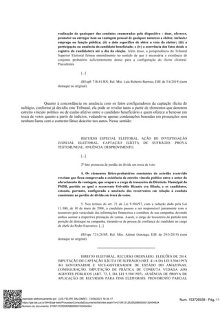 realização de quaisquer das condutas enumeradas pelo dispositivo - doar, oferecer,
prometer ou entregar bem ou vantagem pessoal de qualquer natureza a eleitor, inclusive
emprego ou função pública; (ii) o dolo específico de obter o voto do eleitor; (iii) a
participação ou anuência do candidato beneficiado; e (iv) a ocorrência dos fatos desde o
Além disso, a jurisprudência do Tribunal
registro da candidatura até o dia da eleição.
Superior Eleitoral firmou entendimento no sentido de que é necessária a existência de
conjunto probatório suficientemente denso para a configuração do ilícito eleitoral.
Precedentes
[...]
(REspE 718-81/RN, Rel. Min. Luís Roberto Barroso, DJE de 5/4/2019) (sem
destaque no original)
Quanto à concordância ou anuência com os fatos configuradores da captação ilícita de
sufrágio, conforme já decidiu este Tribunal, ela pode se revelar tanto a partir de elementos que denotem
estreito vínculo político ou de cunho afetivo entre o candidato beneficiário e quem oferece a benesse em
troca de votos quanto a partir de indícios, vedando-se apenas condenações baseadas em presunções sem
nenhum liame com o contexto fático descrito nos autos. Nesse sentido:
RECURSO ESPECIAL ELEITORAL. AÇÃO DE INVESTIGAÇÃO
JUDICIAL ELEITORAL. CAPTAÇÃO ILÍCITA DE SUFRÁGIO. PROVA
TESTEMUNHAL. ANUÊNCIA. DESPROVIMENTO.
[...]
2º fato promessa de perdão de dívida em troca de voto
4. Os elementos fático-probatórios constantes do acórdão recorrido
revelam que ficou comprovada a existência de estreito vínculo político entre o autor do
oferecimento da vantagem, que ocupava o cargo de tesoureiro do Diretório Municipal do
PSDB, partido ao qual o recorrente Orivaldo Rizzato era filiado, e os candidatos,
estando, portanto, configurada a anuência dos recorrentes em relação à conduta
consistente no perdão de dívida em troca de votos.
5. Nos termos do art. 21 da Lei 9.504/97, com a redação dada pela Lei
11.300, de 10 de maio de 2006, o candidato passou a ser responsável juntamente com o
tesoureiro pela veracidade das informações financeiras e contábeis de sua campanha, devendo
ambos assinar a respectiva prestação de contas. Assim, o cargo de tesoureiro do partido tem
posição de destaque na campanha, tratando-se de pessoa de confiança do candidato ao cargo
de chefe do Poder Executivo. [...]
(REspe 721-28/SP, Rel. Min. Admar Gonzaga, DJE de 29/3/2019) (sem
destaque no original)
---------------------------------------------------
DIREITO ELEITORAL. RECURSO ORDINÁRIO. ELEIÇÕES DE 2014.
IMPUTAÇÃO DE CAPTAÇÃO ILÍCITA DE SUFRÁGIO (ART. 41-A DA LEI 9.504/1997)
AO GOVERNADOR E VICE-GOVERNADOR DE ESTADO DO AMAZONAS.
CONFIGURAÇÃO. IMPUTAÇÃO DE PRÁTICA DE CONDUTA VEDADA AOS
AGENTES PÚBLICOS (ART. 73, I, DA LEI 9.504/1997). AUSÊNCIA DE PROVA DE
APLICAÇÃO DE RECURSOS PARA FINS ELEITORAIS. PROVIMENTO PARCIAL
Num. 153726938 - Pág. 11
Assinado eletronicamente por: LUIS FELIPE SALOMÃO - 13/09/2021 16:34:17
https://pje.tse.jus.br:8443/pje-web/Processo/ConsultaDocumento/listView.seam?x=21091312535529800000152454934
Número do documento: 21091312535529800000152454934
 