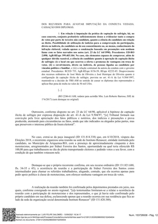 DOS RECURSOS PARA AFASTAR IMPUTAÇÃO DA CONDUTA VEDADA.
CASSAÇÃO DOS DIPLOMAS.
1. Em relação à imputação da prática de captação de sufrágio, há, no
caso concreto, conjunto probatório suficientemente denso a evidenciar tanto a compra
de votos por parte de terceiro não candidato, quanto a ciência do candidato em relação
ao ilícito. Possibilidade de utilização de indícios para a comprovação da participação,
direta ou indireta, do candidato ou do seu consentimento ou, ao menos, conhecimento da
infração eleitoral, vedada apenas a condenação baseada em presunções sem nenhum
liame com os fatos narrados nos autos (art. 23 da LC 64/1990). Precedentes: ED-RO
2.098; AgR-REspe 399.403.104. No caso, são elementos capazes de comprovar, além de
qualquer dúvida razoável, a ciência do candidato quanto à operação de captação ilícita
de sufrágio: (i) o local em que ocorreu a oferta e promessa de vantagens em troca de
,
votos (ii) o envolvimento, direto ou indireto, de pessoas ligadas ao candidato por
, e (iii) a relação contratual da autora da conduta com o governo
vínculos político e familiar
estadual. Precedentes: RCED 755, AgR-REspe 8156-59, REspe 42232-85. Desprovimento
dos recursos ordinários de José Melo de Oliveira e José Henrique de Oliveira quanto à
configuração da captação ilícita de sufrágio, prevista no art. 41-A da Lei 9.504/1997,
mantendo-se a decisão do TRE-AM no sentido de cassar os diplomas dos representados e
aplicar-lhes pena de multa no valor de 50 mil Ufirs.
[...]
(RO 2246-61/AM, redator para acórdão Min. Luís Roberto Barroso, DJE de
1º/6/2017) (sem destaque no original)
Outrossim, conforme disposto no art. 23 da LC 64/90, aplicável à hipótese de captação
ilícita de sufrágio por expressa disposição do art. 41-A da Lei 9.504/97, “[o] Tribunal formará sua
convicção pela livre apreciação dos fatos públicos e notórios, dos indícios e presunções e prova
produzida, atentando para circunstâncias ou fatos, ainda que não indicados ou alegados pelas partes, mas
que preservem o interesse público de lisura eleitoral”.
No caso, extrai-se da peça inaugural (ID 131.814.338) que, em 6/10/2018, véspera das
Eleições 2018, o recorrente organizou uma reunião na sede do Instituto Renascer, entidade instituída pelo
candidato, no Município de Ariquemes/RO, com a presença de aproximadamente cinquenta e dois
mototaxistas, arregimentados por Sidnei Ferreira dos Santos, oportunidade na qual teria oferecido R$
100,00 para que trabalhassem no dia do pleito transportando eleitores e pedindo votos a seu favor, com a
condição de que também votassem nele.
Destaque-se que o próprio recorrente confirma, em seu recurso ordinário (ID 131.821.688,
fls. 34-35 e 45), a ocorrência da reunião e a participação de Sidnei Ferreira dos Santos como
intermediador para chamar os referidos trabalhadores, alegando, contudo, que ela ocorreu apenas para
pedir apoio político à classe de mototaxistas, sem oferecer nenhuma vantagem em troca de votos.
A realização da reunião também foi confirmada pelos depoimentos prestados em juízo, nos
quais, conforme consignado no aresto regional, “[a]s testemunhas limitaram-se a relatar a ocorrência da
reunião com a participação de mototaxistas e dos representados, o que já havia sido confirmado pelo
próprio candidato em sua defesa, esclarecendo apenas que a reunião ocorreu em sua residência que fica ao
lado da sede da organização social denominada Instituto Renascer” (ID 131.820.388).
Num. 153726938 - Pág. 12
Assinado eletronicamente por: LUIS FELIPE SALOMÃO - 13/09/2021 16:34:17
https://pje.tse.jus.br:8443/pje-web/Processo/ConsultaDocumento/listView.seam?x=21091312535529800000152454934
Número do documento: 21091312535529800000152454934
 