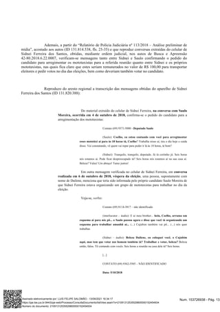 Ademais, a partir do “Relatório de Polícia Judiciária nº 113/2018 – Análise preliminar de
mídia”, acostado aos autos (ID 131.814.538, fls. 25-35) e que reproduz conversas extraídas do celular de
Sidnei Ferreira dos Santos, obtidas, mediante ordem judicial, nos autos de Busca e Apreensão
42-80.2018.6.22.0007, verificam-se mensagens tanto entre Sidnei e Saulo confirmando o pedido do
candidato para arregimentar os mototaxistas para a referida reunião quanto entre Sidnei e os próprios
mototaxistas, nas quais fica claro que estes seriam remunerados no valor de R$ 100,00 para transportar
eleitores e pedir votos no dia das eleições, bem como deveriam também votar no candidato.
Reproduzo do aresto regional a transcrição das mensagens obtidas do aparelho de Sidnei
Ferreira dos Santos (ID 131.820.388):
Do material extraído do celular de Sidnei Ferreira, na conversa com Saulo
confirma-se o pedido do candidato para a
Moreira, ocorrida em 4 de outubro de 2018,
arregimentação dos mototaxistas:
Contato (69) 9371-5000 - Deputado Saulo
(Saulo): Coelho, eu estou contando com você para arregimentar
? Trabalha nisso aí, tira o dia hoje e cuida
esses mototáxi aí para às 18 horas tá, Coelho
disso. Vai constatando, vê quem vai topar para poder ir lá às 18 horas, tá bom?
(Sidnei): Tranquilo, tranquilo, deputado. Já tá certinho já. Seis horas
nós estamos aí. Pode ficar despreocupado tá? Seis horas nós estamos aí na sua casa aí.
Beleza? Valeu! Um abraço! Tamo juntos!
Em outra mensagem verificada no celular de Sidnei Ferreira, em conversa
, uma pessoa, supostamente com
realizada em 6 de outubro de 2018, véspera da eleição
nome de Dailene, menciona que teria sido informada pelo próprio candidato Saulo Moreira de
que Sidnei Ferreira estava organizando um grupo de mototaxistas para trabalhar no dia da
eleição.
Veja-se, :
verbis
Contato (69) 8114-3817 – não identificado
(interlocutor – áudio): E aí meu brother... hein, Coelho, arruma um
esquema aí para nós pô... o Saulo passou agora e disse que você tá organizando um
(...) Cujubim também vai pô... (...) nós quer
esquema para trabalhar amanhã aí...
trabalhar.
(Sidnei – áudio): Beleza Dailene, eu coloquei você, o Cujubim
Beleza
aqui, mas tem que votar nos homem também tá? Trabalhar e votar, beleza?
então, falou. Tô contando com vocês. Seis horas a reunião na casa dele tá? Seis horas.
[...]
CONTATO (69) 9362-5505 – NÃO IDENTIFICADO
Data: 5/10/2018
Num. 153726938 - Pág. 13
Assinado eletronicamente por: LUIS FELIPE SALOMÃO - 13/09/2021 16:34:17
https://pje.tse.jus.br:8443/pje-web/Processo/ConsultaDocumento/listView.seam?x=21091312535529800000152454934
Número do documento: 21091312535529800000152454934
 