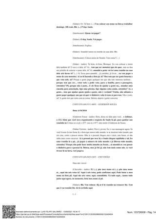 (Sidnei): Oi. Td bem. (...) Vou colocar seu nome na lista p trabalhar
domingo. 100 reais. Blz. (...) P dep. Saulo.
(Interlocutor): Quem vai pagar?
(Sidnei): O dep. Saulo. Vai pagar.
(Interlocutor): Explica.
(Sidnei): Amanhã vamos na reunião na casa dele. Blz.
(Interlocutor): Coloca nome do Neném. Tem como? (...)
(Sidnei - áudio): Tá bom, tá bom, Monique. Eu vou colocar o nome
dele também tá? O seu e o dele, tá? Aí... , mas eu dou
tem que ser mototáxi que ele quer
um jeitinho de colocar o nome dele, tá? Aí, amanhã a gente vai ter uma reunião na casa
(...) Aí ficou para amanhã... já certinho, já levar...
dele seis horas tá? eu vou pegar o
nome de cem mototáxi. Aí eu tô fazendo a lista já, tá? Mas tem que ser gente honesta e
Porque a gente pegar qualquer um que não tem interesse nenhum...
que vota nele, tá?
porque tem que ser... votar nele e pedir voto, para a família, para o passageiro,
entendeu? Pô, porque não é justo... E ele ficou de ajudar a gente na... mandar uma
emenda para associação, tipo uma piscina, tipo alguma coisa assim, entendeu? Aí, a
gente... tem que ajudar quem ajuda a gente, não é verdade? Então, não adianta a
Não é certo,
gente pegar qualquer um que só quer o dinheiro e não tá nem aí para isso.
né? A gente tem que certo com as coisas. Beleza, depois a gente conversa.
CONTATO (69) 9311-8693 – GEDERSON SOUZA
Data: 6/10/2018
(Gederson Souza - áudio): Hein, deixa eu falar para você... o Julimar,
o 212, falou que você tava organizando o negócio do Saulo lá pô, para ganhar uns
Coloca eu aí pô, o 077, sou eu o 077, meu nome é Gederson de Souza.
cenzinho aí.
(Sidnei Ferreira - áudio): Pois é, jovem. Eu vi sua mensagem agora. Se
você tivesse lá seis horas lá, a hora que estava todo mundo, ia se encaixar todo mundo, que
era cem, cento e poucas motos. Mas aí o pessoal chegou seis e meia, sete horas, aí não
tinha mais como encaixar. Aí o pessoal que tava lá, o Saulo chegou rapidinho e tal, fez
uma reunião lá e pá... já pegou o número de todo mundo e já liberou todo mundo,
entendeu? Porque não pode fazer muito tumulto na frente... aí amanhã eu vou passar
o dinheiro para o pessoal lá. Beleza, mas já foi já, não tem mais como não, se você
tivesse lá na hora, você pegava.
CONTATO (69) 8433-3455 – CHUVERÃO
Data não visível.
(Chuverão - áudio): Ei (...), põe meu nome aí (...), põe meu nome
aí... aqui são seis votos tá? Aqui é seis votos, pode confirmar aqui. Pode botar o meu
nome na lista pô. Aqui são seis votos, aqui, contadinho. Tá tudo aqui... tamos tudo
junto aqui agora, no momento, bota meu nome aí pô.
(Sidnei): Blz. Vou colocar. Hj as 6 hs reunião na renascer blz. Tem
que ir na reunião blz. Já tá certinho aqui.
(...)
Num. 153726938 - Pág. 14
Assinado eletronicamente por: LUIS FELIPE SALOMÃO - 13/09/2021 16:34:17
https://pje.tse.jus.br:8443/pje-web/Processo/ConsultaDocumento/listView.seam?x=21091312535529800000152454934
Número do documento: 21091312535529800000152454934
 
