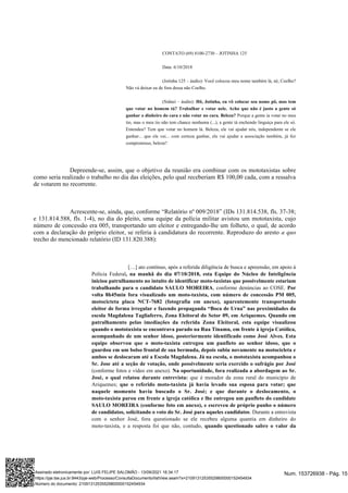 CONTATO (69) 8100-2730 – JOTINHA 125
Data: 6/10/2018
(Jotinha 125 – áudio): Você colocou meu nome também lá, né, Coelho?
Não vá deixar eu de fora dessa não Coelho.
(Sidnei – áudio): Hô, Jotinha, eu vô colocar seu nome pô, mas tem
que votar no homem tá? Trabalhar e votar nele. Acho que não é justo a gente só
Porque a gente ia votar no meu
ganhar o dinheiro do cara e não votar no cara. Beleza?
tio, mas o meu tio não tem chance nenhuma (...), a gente tá enchendo linguiça para ele só.
Entendeu? Tem que votar no homem lá. Beleza, ele vai ajudar nós, independente se ele
ganhar... que ele vai... com certeza ganhar, ele vai ajudar a associação também, já fez
compromisso, beleza?
Depreende-se, assim, que o objetivo da reunião era combinar com os mototaxistas sobre
como seria realizado o trabalho no dia das eleições, pelo qual receberiam R$ 100,00 cada, com a ressalva
de votarem no recorrente.
Acrescente-se, ainda, que, conforme “Relatório nº 009/2018” (IDs 131.814.538, fls. 37-38;
e 131.814.588, fls. 1-4), no dia do pleito, uma equipe da polícia militar avistou um mototaxista, cujo
número de concessão era 005, transportando um eleitor e entregando-lhe um folheto, o qual, de acordo
com a declaração do próprio eleitor, se referia à candidatura do recorrente. Reproduzo do aresto a quo
trecho do mencionado relatório (ID 131.820.388):
[…] ato contínuo, após a referida diligência de busca e apreensão, em apoio à
Polícia Federal, na manhã do dia 07/10/2018, esta Equipe do Núcleo de Inteligência
iniciou patrulhamento no intuito de identificar moto-taxistas que possivelmente estariam
, conforme denúncias ao COSE.
trabalhando para o candidato SAULO MOREIRA Por
volta 8h45min fora visualizado um moto-taxista, com número de concessão PM 005,
motocicteta placa NCT-7682 (fotografia em anexo), aparentemente transportando
eleitor de forma irregular e fazendo propaganda “Boca de Urna” nas proximidades da
escola Magdalena Tagliaferro, Zona Eleitoral do Setor 09, em Ariquemes. Quando em
patrulhamento pelas imediações da referida Zona Eleitoral, esta equipe visualizou
quando o mototaxista se encontrava parado na Rua Tinamu, em frente à igreja Católica,
acompanhado de um senhor idoso, posteriormente identificado como José Alves. Esta
equipe observou que o moto-taxista entregou um panfleto ao senhor idoso, que o
guardou em um bolso frontal de sua bermuda, depois subiu novamente na motocicleta e
ambos se deslocaram até a Escola Magdalena. Já na escola, o mototaxista acompanhou o
Sr. Jose até a seção de votação, onde possivelmente seria exercido o sufrágio por José
(conforme fotos e vídeo em anexo). Na oportunidade, fora realizada a abordagem ao Sr.
que é morador da zona rural do município de
José, o qual relatou durante entrevista:
Ariquemes; que o referido moto-taxista já havia levado sua esposa para votar; que
naquele momento havia buscado o Sr. José; e que durante o deslocamento, o
moto-taxista parou em frente a igreja católica e lhe entregou um panfleto do candidate
SAULO MOREIRA (conforme foto em anexo), e escreveu de próprio punho o número
. Durante a entrevista
de candidatos, solicitando o voto do Sr. José para aqueles candidatos
com o senhor José, fora questionado se ele recebeu alguma quantia em dinheiro do
moto-taxista, e a resposta foi que não, contudo, quando questionado sabre o valor da
Num. 153726938 - Pág. 15
Assinado eletronicamente por: LUIS FELIPE SALOMÃO - 13/09/2021 16:34:17
https://pje.tse.jus.br:8443/pje-web/Processo/ConsultaDocumento/listView.seam?x=21091312535529800000152454934
Número do documento: 21091312535529800000152454934
 
