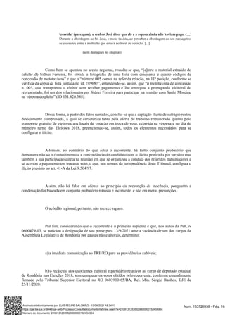 )
‘corrida’ (passagem), o senhor José disse que ele e a esposa ainda não haviam pago. (…
Durante a abordagem ao Sr. José, o moto-taxista, ao perceber a abordagem ao seu passageiro,
se escondeu entre a multidão que estava no local de votação. [...]
(sem destaques no original)
Como bem se apontou no aresto regional, ressalte-se que, “[e]ntre o material extraído do
celular de Sidnei Ferreira, foi obtida a fotografia de uma lista com cinquenta e quatro códigos de
concessão de mototaxistas” e que o “número 005 consta na referida relação, na 11ª posição, conforme se
verifica da cópia da lista juntada no id. 789687”, entendendo-se, assim, que “o mototaxista de concessão
n. 005, que transportou o eleitor sem receber pagamento e lhe entregou a propaganda eleitoral do
representado, foi um dos relacionados por Sidnei Ferreira para participar na reunião com Saulo Moreira,
na véspera do pleito” (ID 131.820.388).
Dessa forma, a partir dos fatos narrados, conclui-se que a captação ilícita de sufrágio restou
devidamente comprovada, a qual se caracteriza tanto pela oferta de trabalho remunerado quanto pelo
transporte gratuito de eleitores aos locais de votação em troca de voto, ocorrida na véspera e no dia do
primeiro turno das Eleições 2018, preenchendo-se, assim, todos os elementos necessários para se
configurar o ilícito.
Ademais, ao contrário do que aduz o recorrente, há farto conjunto probatório que
demonstra não só o conhecimento e a concordância do candidato com o ilícito praticado por terceiro mas
também a sua participação direta na reunião em que se organizou a conduta dos referidos trabalhadores e
se acertou o pagamento em troca de voto, o que, nos termos da jurisprudência deste Tribunal, configura o
ilícito previsto no art. 41-A da Lei 9.504/97.
Assim, não há falar em ofensa ao princípio da presunção da inocência, porquanto a
condenação foi baseada em conjunto probatório robusto e inconteste, e não em meras presunções.
O acórdão regional, portanto, não merece reparo.
Por fim, considerando que o recorrente é o primeiro suplente e que, nos autos da PetCiv
0600479-03, se noticiou a designação de sua posse para 13/9/2021 ante a vacância de um dos cargos da
Assembleia Legislativa de Rondônia por causas não eleitorais, determino:
a) a imediata comunicação ao TRE/RO para as providências cabíveis;
b) o recálculo dos quocientes eleitoral e partidário relativos ao cargo de deputado estadual
de Rondônia nas Eleições 2018, sem computar os votos obtidos pelo recorrente, conforme entendimento
firmado pelo Tribunal Superior Eleitoral no RO 0603900-65/BA, Rel. Min. Sérgio Banhos, DJE de
25/11/2020.
Num. 153726938 - Pág. 16
Assinado eletronicamente por: LUIS FELIPE SALOMÃO - 13/09/2021 16:34:17
https://pje.tse.jus.br:8443/pje-web/Processo/ConsultaDocumento/listView.seam?x=21091312535529800000152454934
Número do documento: 21091312535529800000152454934
 