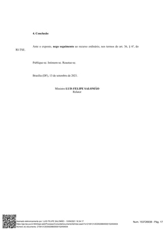 4. Conclusão
Ante o exposto, ao recurso ordinário, nos termos do art. 36, § 6º, do
nego seguimento
RI-TSE.
Publique-se. Intimem-se. Reautue-se.
Brasília (DF), 13 de setembro de 2021.
Ministro LUIS FELIPE SALOMÃO
Relator
Num. 153726938 - Pág. 17
Assinado eletronicamente por: LUIS FELIPE SALOMÃO - 13/09/2021 16:34:17
https://pje.tse.jus.br:8443/pje-web/Processo/ConsultaDocumento/listView.seam?x=21091312535529800000152454934
Número do documento: 21091312535529800000152454934
 