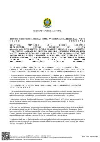 TRIBUNAL SUPERIOR ELEITORAL
RECURSO ORDINÁRIO ELEITORAL (11550) Nº 0601867-31.2018.6.22.0000 (PJe) - PORTO
V E L H O - R O N D Ô N I A
RELATOR: MINISTRO LUIS FELIPE SALOMÃO
RECORRENTE: SAULO MOREIRA DA SILVA
Advogados do(a) RECORRENTE: DANILO HENRIQUE ALENCAR MAIA - RO0007707,
FLORISMUNDO ANDRADE DE OLIVEIRA SEGUNDO - RO0009265, EMERSON LIMA
MACIEL - RO0009263, FERNANDA ANDRADE DE OLIVEIRA - RO0009899, JUACY DOS
SANTOS LOURA JUNIOR - RO0000656, MANOEL VERISSIMO FERREIRA NETO -
RO0003766, JOELSON COSTA DIAS - DF0010441, MICHEL SALIBA OLIVEIRA - DF24694,
T A T I A N E A L E N C A R S I L V A - R O 0 0 1 1 3 9 8
RECORRIDO: MINISTÉRIO PÚBLICO ELEITORAL
RECURSO ORDINÁRIO. ELEIÇÕES 2018. DEPUTADO ESTADUAL. REPRESENTAÇÃO.
CAPTAÇÃO ILÍCITA DE SUFRÁGIO. ART. 41-A DA LEI 9.504/97. PAGAMENTO EM TROCA DE
VOTOS. TRANSPORTE DE ELEITORES. BOCA DE URNA. CASSAÇÃO DO DIPLOMA. MULTA.
1. Recurso ordinário interposto contra aresto unânime do TRE/RO em que se impôs multa de 30.000 Ufirs
e se cassou o diploma do recorrente, primeiro suplente de deputado estadual eleito em 2018, por captação
ilícita de sufrágio (art. 41-A da Lei 9.504/97) devido a esquema de oferta de R$ 100,00 a mototaxistas no
transporte de eleitores para que votassem e fizessem boca de urna a seu favor.
PRELIMINARES. CERCEAMENTO DE DEFESA. FORO POR PRERROGATIVA DE FUNÇÃO.
INEXISTÊNCIA. REJEIÇÃO.
2. No procedimento investigatório, em razão de sua natureza inquisitiva, não há falar em contraditório
prévio, sendo assegurado à parte o contraditório diferido no processo a que as provas se destinam,
oportunidade em que poderá alegar eventuais vícios presentes na investigação. Precedentes.
3. Outrossim, conforme decidido pelo Supremo Tribunal Federal na AP 9-37, o foro por prerrogativa de
função limita-se aos atos praticados durante o exercício do mandato e referentes às funções
desempenhadas no cargo.
4. No caso, em procedimento investigativo supervisionado por juízo de primeiro grau, deferiu-se pedido
de busca e apreensão em face de Sidnei Ferreira dos Santos, suposto intermediador do esquema ilícito,
bem como quebra de sigilo do seu aparelho celular que fora apreendido. Com base nas provas colhidas, o
ajuizou a representação contra ele e o recorrente, na qual ambos foram devidamente citados,
Parquet
oportunidade em que puderam exercer o direito ao contraditório e à ampla defesa.
5. Ademais, ainda que os ilícitos apurados na investigação tenham sido supostamente praticados durante o
período em que o recorrente era deputado estadual, não têm nenhuma relação com o cargo, o que afasta o
foro por prerrogativa de função.
Num. 153726938 - Pág. 1
Assinado eletronicamente por: LUIS FELIPE SALOMÃO - 13/09/2021 16:34:17
https://pje.tse.jus.br:8443/pje-web/Processo/ConsultaDocumento/listView.seam?x=21091312535529800000152454934
Número do documento: 21091312535529800000152454934
 