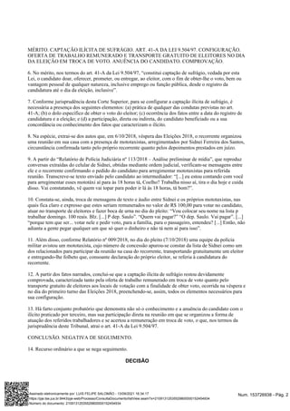 MÉRITO. CAPTAÇÃO ILÍCITA DE SUFRÁGIO. ART. 41-A DA LEI 9.504/97. CONFIGURAÇÃO.
OFERTA DE TRABALHO REMUNERADO E TRANSPORTE GRATUITO DE ELEITORES NO DIA
DA ELEIÇÃO EM TROCA DE VOTO. ANUÊNCIA DO CANDIDATO. COMPROVAÇÃO.
6. No mérito, nos termos do art. 41-A da Lei 9.504/97, “constitui captação de sufrágio, vedada por esta
Lei, o candidato doar, oferecer, prometer, ou entregar, ao eleitor, com o fim de obter-lhe o voto, bem ou
vantagem pessoal de qualquer natureza, inclusive emprego ou função pública, desde o registro da
candidatura até o dia da eleição, inclusive”.
7. Conforme jurisprudência desta Corte Superior, para se configurar a captação ilícita de sufrágio, é
necessária a presença dos seguintes elementos: (a) prática de qualquer das condutas previstas no art.
41-A; (b) o dolo específico de obter o voto do eleitor; (c) ocorrência dos fatos entre a data do registro de
candidatura e a eleição; e (d) a participação, direta ou indireta, do candidato beneficiado ou a sua
concordância ou conhecimento dos fatos que caracterizam o ilícito.
8. Na espécie, extrai-se dos autos que, em 6/10/2018, véspera das Eleições 2018, o recorrente organizou
uma reunião em sua casa com a presença de mototaxistas, arregimentados por Sidnei Ferreira dos Santos,
circunstância confirmada tanto pelo próprio recorrente quanto pelos depoimentos prestados em juízo.
9. A partir do “Relatório de Polícia Judiciária nº 113/2018 – Análise preliminar de mídia”, que reproduz
conversas extraídas do celular de Sidnei, obtidas mediante ordem judicial, verificam-se mensagens entre
ele e o recorrente confirmando o pedido do candidato para arregimentar mototaxistas para referida
reunião. Transcreve-se texto enviado pelo candidato ao intermediador: “[...] eu estou contando com você
para arregimentar esses mototáxi aí para às 18 horas tá, Coelho? Trabalha nisso aí, tira o dia hoje e cuida
disso. Vai constatando, vê quem vai topar para poder ir lá às 18 horas, tá bom?”.
10. Constata-se, ainda, troca de mensagens de texto e áudio entre Sidnei e os próprios mototaxistas, nas
quais fica claro e expresso que estes seriam remunerados no valor de R$ 100,00 para votar no candidato,
atuar no transporte de eleitores e fazer boca de urna no dia do pleito: “Vou colocar seu nome na lista p
trabalhar domingo. 100 reais. Blz. [...] P dep. Saulo”. “Quem vai pagar?” “O dep. Saulo. Vai pagar”. [...]
“porque tem que ser... votar nele e pedir voto, para a família, para o passageiro, entendeu? [...] Então, não
adianta a gente pegar qualquer um que só quer o dinheiro e não tá nem aí para isso”.
11. Além disso, conforme Relatório nº 009/2018, no dia do pleito (7/10/2018) uma equipe da polícia
militar avistou um mototaxista, cujo número de concessão apurou-se constar da lista de Sidnei como um
dos relacionados para participar da reunião na casa do recorrente, transportando gratuitamente um eleitor
e entregando-lhe folheto que, consoante declaração do próprio eleitor, se referia à candidatura do
recorrente.
12. A partir dos fatos narrados, conclui-se que a captação ilícita de sufrágio restou devidamente
comprovada, caracterizada tanto pela oferta de trabalho remunerado em troca de voto quanto pelo
transporte gratuito de eleitores aos locais de votação com a finalidade de obter voto, ocorrida na véspera e
no dia do primeiro turno das Eleições 2018, preenchendo-se, assim, todos os elementos necessários para
sua configuração.
13. Há farto conjunto probatório que demonstra não só o conhecimento e a anuência do candidato com o
ilícito praticado por terceiro, mas sua participação direta na reunião em que se organizou a forma de
atuação dos referidos trabalhadores e se acertou a remuneração em troca de voto, o que, nos termos da
jurisprudência deste Tribunal, atrai o art. 41-A da Lei 9.504/97.
CONCLUSÃO. NEGATIVA DE SEGUIMENTO.
14. Recurso ordinário a que se nega seguimento.
DECISÃO
Num. 153726938 - Pág. 2
Assinado eletronicamente por: LUIS FELIPE SALOMÃO - 13/09/2021 16:34:17
https://pje.tse.jus.br:8443/pje-web/Processo/ConsultaDocumento/listView.seam?x=21091312535529800000152454934
Número do documento: 21091312535529800000152454934
 