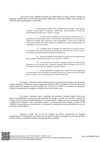 Trata-se de recurso ordinário interposto por Saulo Moreira da Silva, primeiro suplente de
deputado estadual eleito em 2018 pelo Movimento Democrático Brasileiro (MDB), contra acórdão do
TRE/RO assim ementado (ID 131.820.388):
Representação. Eleições 2018. Captação ilícita de sufrágio. Laudo pericial.
Validade. Ampla defesa. Pressupostos válidos para desenvolvimento do processo.
Ilegitimidade passiva de terceiro. Oferta de vantagem.
I – A prova pericial produzida em procedimento preparatório, sem a
participação dos representados, pode ser utilizada para instruir pedido na ação principal, sem
importar em nulidade, pois o documento, tendo acompanhado a inicial, pode ser objeto de
ampla análise da parte ré, havendo, portanto, possibilidade do exercício da ampla defesa e do
contraditório no curso do processo.
II – A captação ilícita de sufrágio tem repercussão nas esferas criminal e
cível-eleitoral, sendo que o ajuizamento da representação com fundamento no art. 41-A da Lei
das Eleições, não depende da prévia propositura de ação penal.
III – Somente candidatos podem figurar no pólo passivo da Representação
que visa apurar as condutas descritas no art. 41-A da Lei n. 9504/97.
IV – O fornecimento de trabalho e o transporte gratuito de eleitor, quando
realizados com o fim de obter voto, configuram a captação ilícita de sufrágio, pois o art. 41-A
faz menção ao oferecimento de vantagem de qualquer natureza.
V – A responsabilidade do candidato pela captação ilícita de sufrágio pode
ser caracterizada a partir da análise do conjunto de indícios que comprovem sua participação
direta ou indireta, ou o seu conhecimento e consentimento do ilícito.
Na origem, o Ministério Público Eleitoral ajuizou representação em desfavor do recorrente,
à época candidato à reeleição no cargo de deputado estadual em 2018, e de Sidnei Ferreira dos Santos por
suposta prática de captação ilícita de sufrágio (art. 41-A da Lei 9.504/97), consistente na entrega de
dinheiro e fornecimento de transporte a eleitores com o fim de obter votos.
Em síntese, sustentou-se que o candidato, ora recorrente, incumbiu Sidnei Ferreira dos
Santos de arregimentar mototaxistas para participar de reunião, ocorrida em 6/10/2018, véspera das
Eleições 2018, na sede do Instituto Renascer, em Ariquemes/RO. Alegou-se que na mencionada reunião
compareceram cinquenta e dois mototaxistas, tendo o candidato prometido entregar a quantia de R$
100,00 por pessoa para que votassem nele e realizassem o transporte de eleitores, pedindo voto em seu
benefício, no dia do pleito.
Aduziu-se, ainda, que, no dia da votação, um desses mototaxistas foi flagrado
transportando, de forma gratuita, um eleitor até o seu local de votação, solicitando voto em favor de Saulo
Moreira da Silva e entregando panfleto com propaganda do candidato.
Num. 153726938 - Pág. 3
Assinado eletronicamente por: LUIS FELIPE SALOMÃO - 13/09/2021 16:34:17
https://pje.tse.jus.br:8443/pje-web/Processo/ConsultaDocumento/listView.seam?x=21091312535529800000152454934
Número do documento: 21091312535529800000152454934
 