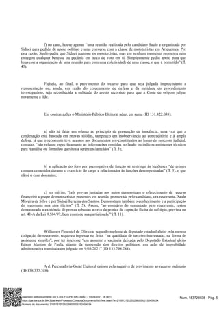 f) no caso, houve apenas “uma reunião realizada pelo candidato Saulo e organizada por
Sidnei para pedido de apoio político e uma conversa com a classe de mototaxistas em Ariquemes. Por
esta razão, Saulo pediu que Sidnei reunisse os mototaxistas, mas em nenhum momento prometeu nem
entregou qualquer benesse ou pecúnia em troca de voto em si. Simplesmente pediu apoio para que
houvesse a organização de uma reunião para com uma coletividade de uma classe, o que é permitido” (fl.
45).
Pleiteia, ao final, o provimento do recurso para que seja julgada improcedente a
representação ou, ainda, em razão do cerceamento de defesa e da nulidade do procedimento
investigatório, seja reconhecida a nulidade do aresto recorrido para que a Corte de origem julgue
novamente a lide.
Em contrarrazões o Ministério Público Eleitoral aduz, em suma (ID 131.822.038):
a) não há falar em ofensa ao princípio da presunção de inocência, uma vez que a
condenação está baseada em provas sólidas, tampouco em inobservância ao contraditório e à ampla
defesa, já que o recorrente teve acessos aos documentos pré-constituídos ao longo do processo judicial,
contudo, “não refutou especificamente as informações contidas no laudo ou indicou assistentes técnicos
para reanálise ou formulou quesitos a serem esclarecidos” (fl. 3);
b) a aplicação do foro por prerrogativa de função se restringe às hipóteses “de crimes
comuns cometidos durante o exercício do cargo e relacionados às funções desempenhadas” (fl. 5), o que
não é o caso dos autos;
c) no mérito, “[a]s provas juntadas aos autos demonstram o oferecimento de recurso
financeiro a grupo de mototaxistas presentes em reunião promovida pelo candidato, ora recorrente, Saulo
Moreira da Silva e por Sidnei Ferreira dos Santos. Demonstram também o conhecimento e a participação
do recorrente nos atos ilícitos” (fl. 5). Assim, “ao contrário do sustentado pelo recorrente, restou
demonstrada a existência de provas robustas acerca da prática de captação ilícita de sufrágio, prevista no
art. 41-A da Lei 9.504/97, bem como de sua participação” (fl. 11).
Williames Pimentel de Oliveira, segundo suplente de deputado estadual eleito pela mesma
coligação do recorrente, requereu ingresso no feito, “na qualidade de terceiro interessado, na forma de
assistente simples”, por ter interesse “em assumir a vacância deixada pelo Deputado Estadual eleito
Edson Martins de Paula, diante da suspensão dos direitos políticos, em ação de improbidade
administrativa transitada em julgado em 9/03/2021” (ID 133.798.288).
A d. Procuradoria-Geral Eleitoral opinou pela negativa de provimento ao recurso ordinário
(ID 138.335.388).
Num. 153726938 - Pág. 5
Assinado eletronicamente por: LUIS FELIPE SALOMÃO - 13/09/2021 16:34:17
https://pje.tse.jus.br:8443/pje-web/Processo/ConsultaDocumento/listView.seam?x=21091312535529800000152454934
Número do documento: 21091312535529800000152454934
 