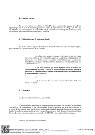 É o relatório. Decido.
Na espécie, como se relatou, o TRE/RO, por unanimidade, julgou procedente
representação em desfavor do recorrente por suposta prática de captação ilícita de sufrágio (art. 41-A da
Lei 9.504/97), devido ao esquema de oferta de R$ 100,00 a mototaxistas no transporte de eleitores e para
que votassem bem como fizessem boca de urna a seu favor.
1. Pedido de Ingresso de Assistente Simples
De início, defiro o ingresso de Williames Pimentel de Oliveira como assistente simples,
pois demonstrado o interesse jurídico. Nesse sentido:
ELEIÇÕES 2016. AGRAVO REGIMENTAL. AGRAVO EM RECURSO
ESPECIAL. AÇÃO DE INVESTIGAÇÃO JUDICIAL ELEITORAL. INTERVENÇÃO DE
SUPLENTE DE VEREADOR. ELEIÇÕES PROPORCIONAIS. ADMISSÃO.
ASSISTÊNCIA SIMPLES. DISTINGUISHING. EXIGÊNCIA DE REALIZAÇÃO DE
COTEJO ANALÍTICO.
1. Em ações eleitorais que visam impugnar pedido de registro de
candidatura ou que objetivam a cassação de registro, mandato ou diploma, admite-se a
intervenção de candidato (primeiro suplente ao cargo proporcional) apenas na condição
de assistente simples. Precedentes.
[...]
(AgR-AI 68-38/GO, Rel. Min. Admar Gonzaga, DJE de 10/11/2017) (sem
destaque no original)
2. Preliminares
2.1 Afronta ao Contraditório e à Ampla Defesa
O recorrente aduz a nulidade do laudo preliminar, porquanto não teria sido submetido ao
contraditório e à ampla defesa, já que não participou da sua produção e não teria sido observado o
princípio do juiz natural, visto que, à época, era deputado estadual, possuindo foro por prerrogativa de
função. Dessa forma, a autorização de busca e apreensão e quebra do sigilo do aparelho celular de Sidnei
Ferreira dos Santos deveria ter sido supervisionada pelo TRE/RO e não por juízo de primeiro grau.
Contudo, não assiste razão ao recorrente.
Num. 153726938 - Pág. 6
Assinado eletronicamente por: LUIS FELIPE SALOMÃO - 13/09/2021 16:34:17
https://pje.tse.jus.br:8443/pje-web/Processo/ConsultaDocumento/listView.seam?x=21091312535529800000152454934
Número do documento: 21091312535529800000152454934
 
