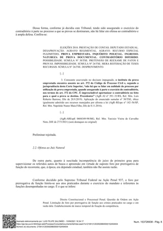 Dessa forma, conforme já decidiu este Tribunal, tendo sido assegurado o exercício do
contraditório à parte no processo a que as provas se destinaram, não há falar em ofensa ao contraditório e
à ampla defesa. Confira-se:
ELEIÇÕES 2018. PRESTAÇÃO DE CONTAS. DEPUTADO ESTADUAL.
DESAPROVAÇÃO. AGRAVO REGIMENTAL. AGRAVO. RECURSO ESPECIAL
INADMITIDO. PROVA EMPRESTADA. INQUÉRITO POLICIAL. INGRESSO.
.
NATUREZA DE PROVA DOCUMENTAL. CONTRADITÓRIO DIFERIDO
POSSIBILIDADE. SÚMULA Nº 30/TSE. PRETENSÃO DE REEXAME DE FATOS E
PROVAS. IMPOSSIBILIDADE. SÚMULA Nº 24/TSE. MERA REITERAÇÃO DE TESES
RECURSAIS. SÚMULA N° 26/TSE. DESPROVIMENTO.
[...]
3. Consoante asseverado no decisum impugnado, o instituto da prova
emprestada encontra assento no art. 372 do Código de Processo Civil e, segundo a
jurisprudência desta Corte Superior, “não há que se falar em nulidade do processo por
utilização de prova emprestada, quando assegurado à parte o exercício do contraditório,
nos termos do art. 372 do CPC. É imprescindível oportunizar o contraditório no feito
(AgR–AI nº 391–33/RS, Rel. Min. Luís
para o qual a prova se destina. Precedentes”
Roberto Barroso, DJe de 20.9.2019). Aplicação do enunciado sumular nº 30/TSE, óbice
igualmente admitido aos recursos manejados por afronta a lei (AgR–REspe nº 142–56/SP,
Rel. Min. Napoleão Nunes Maia Filho, DJe de 8.11.2016).
[...]
(AgR-AREspE 0604349-98/MG, Rel. Min. Tarcisio Vieira de Carvalho
Neto, DJE de 27/5/2021) (sem destaques no original)
Preliminar rejeitada.
2.2. Ofensa ao Juiz Natural
De outra parte, quanto à suscitada incompetência do juízo de primeiro grau para
supervisionar os referidos autos de busca e apreensão em virtude de suposto foro por prerrogativa de
função do recorrente, que, à época, era deputado estadual, também não lhe assiste razão.
Conforme decidido pelo Supremo Tribunal Federal na Ação Penal 937, o foro por
prerrogativa de função limita-se aos atos praticados durante o exercício do mandato e referentes às
funções desempenhadas no cargo. É o que se infere:
Direito Constitucional e Processual Penal. Questão de Ordem em Ação
Penal. Limitação do foro por prerrogativa de função aos crimes praticados no cargo e em
razão dele. Estabelecimento de marco temporal de fixação de competência.
Num. 153726938 - Pág. 8
Assinado eletronicamente por: LUIS FELIPE SALOMÃO - 13/09/2021 16:34:17
https://pje.tse.jus.br:8443/pje-web/Processo/ConsultaDocumento/listView.seam?x=21091312535529800000152454934
Número do documento: 21091312535529800000152454934
 