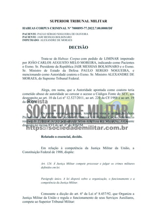 SUPERIOR TRIBUNAL MILITAR
HABEAS CORPUS CRIMINAL Nº 7000895-77.2022.7.00.0000/DF
PACIENTE: PAULO SÉRGIO NOGUEIRA DE OLIVEIRA
PACIENTE: JAIR MESSIAS BOLSONARO
IMPETRADO: ALEXANDRE DE MORAES
DECISÃO
Trata-se de Habeas Corpus com pedido de LIMINAR impetrado
por JOÃO CARLOS AUGUSTO MELO MOREIRA, indicando como Pacientes
o Exmo. Sr. Presidente da República JAIR MESSIAS BOLSONARO e o Exmo.
Sr. Ministro de Estado da Defesa PAULO SERGIO NOGUEIRA, e
mencionando como Autoridade coatora o Exmo. Sr. Ministro ALEXANDRE DE
MORAES, do Supremo Tribunal Federal.
Alega, em suma, que a Autoridade apontada como coatora teria
cometido abuso de autoridade ao cercear o acesso a Códigos Fonte do SEV, em
desrespeito ao art. 10 da Lei nº 12.527/2011, ao art. 220 da CF/1988 e ao art. 19
da DUDH.
Os autos vieram conclusos, tendo em vista a atribuição desta
Presidência para decidir os pedidos de liminar em Habeas Corpus, durante o
recesso do Tribunal ou nos períodos de férias coletivas dos Ministros, consoante
disposto no inciso XVI do art. 6º do RISTM.
Relatado o essencial, decido.
Em relação à competência da Justiça Militar da União, a
Constituição Federal de 1988, dispõe:
Art. 124. À Justiça Militar compete processar e julgar os crimes militares
definidos em lei.
Parágrafo único. A lei disporá sobre a organização, o funcionamento e a
competência da Justiça Militar.
Consoante a dicção do art. 6º da Lei nº 8.457/92, que Organiza a
Justiça Militar da União e regula o funcionamento de seus Serviços Auxiliares,
compete ao Superior Tribunal Militar:
 