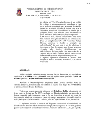 fls. 3


                 PODER JUDICIÁRIO DO ESTADO DA BAHIA
                           TRIBUNAL DE JUSTIÇA
                                  Tribunal Pleno
                5ª Av. do CAB, nº 560 - Centro - CEP: 41745971 -
                                   Salvador/BA

                                    em trâmite no TCM/BA, agitando mais de um pedido
                                    de revisão, e, consequentemente, retardando o seu
                                    envio ao órgão competente para a emissão de decisão
                                    irrecorrível acerca da rejeição de contas, qual seja, a
                                    Câmara de Vereadores, de modo que se conclui que o
                                    perigo da demora hoje utilizado como fundamento do
                                    pleito liminar foi provocado pelo próprio impetrante.
                                    6. De mais a mais, merece acolhimento a tese muito
                                    bem pontuada pelo agravante de que, nos termos do art.
                                    2º da Lei Complementar nº 64/90, “compete à Justiça
                                    Eleitoral conhecer e decidir as argüições de
                                    inelegibilidade”, de sorte que o ato de relacionar o
                                    impetrante na lista de gestores que tiveram as contas
                                    rejeitadas     não     implica     definitivamente    na
                                    inelegibilidade do interessado, cuja apreciação fica a
                                    cargo da própria Justiça Eleitoral, a quem compete tecer
                                    juízo de valor quanto às irregularidades apontadas.
                                    7. Agravo regimental conhecido e provido para
                                    reformar a decisão recorrida, indeferindo-se a liminar
                                    requestada.



       ACÓRDÃO:

       Vistos, relatados e discutidos estes autos de Agravo Regimental no Mandado de
Segurança n° 0310154-72.2012.8.05.0000, em que figura como agravante Estado da
Bahia e agravado Carlos Roberto Martinelli Iervese

       Acordam os Desembargadores integrantes deste Colendo Tribunal Pleno do
Tribunal de Justiça, à unanimidade, em conhecer do recurso para negar-lhe provimento e
o fazem nos termos do voto da relatora.

        Trata-se de agravo regimental interposto por Estado da Bahia, interveniente no
feito, contra a decisão de fls. 95/97, proferida em Plantão Judiciário, que concedeu a
liminar requerida pelo impetrante, para o fim de determinar a retirada do nome do
impetrante da relação de gestores com contas rejeitadas a ser enviada à Justiça Eleitoral ou
a adoção de providências voltadas à exclusão junto ao Órgão Eleitoral, acaso já remetida.

       O agravante defende a ausência dos requisitos necessários ao deferimento da
medida liminar. Sustenta a falta de interesse de agir pela inadequação da via eleita, por não
possuir o ato impetrado conteúdo decisório mas puramente informativo. Aduz, em seguida,
 