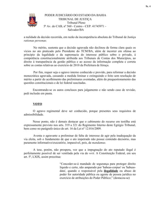 fls. 4


                PODER JUDICIÁRIO DO ESTADO DA BAHIA
                          TRIBUNAL DE JUSTIÇA
                                 Tribunal Pleno
               5ª Av. do CAB, nº 560 - Centro - CEP: 41745971 -
                                  Salvador/BA

a nulidade da decisão recorrida, em razão da incompetência absoluta do Tribunal de Justiça
rationae personae.

        No mérito, sustenta que a decisão agravada não declinou de forma clara quais os
vícios no ato praticado pelo Presidente do TCM/BA, além de incorrer em ofensa ao
princípio da legalidade e da supremacia do interesse público sobre o privado, à
competência constitucionalmente atribuída aos Tribunais de Contas dos Municípios, ao
direito à transparência da gestão pública e ao acesso da informação completa e correta
sobre as contas relativas ao exercício de 2010 da Prefeitura de Itiruçu.

        Por fim, requer seja o agravo interno conhecido e provido, para reformar a decisão
monocrática agravada, cassando a medida liminar e extinguindo o feito sem resolução de
mérito a partir do acolhimento das preliminares aventadas, além do prequestionamento das
questões constitucionais e de lei federal suscitadas.

       Encontrando-se os autos conclusos para julgamento e não sendo caso de revisão,
pedi inclusão em pauta.


       VOTO

       O agravo regimental deve ser conhecido, porque presentes seus requisitos de
admissibilidade.

       Nesse ponto, não é demais destacar que o cabimento do recurso em testilha está
expressamente previsto nos arts. 319 a 321 do Regimento Interno deste Egrégio Tribunal,
bem como no parágrafo único do art. 16 da Lei nº 12.016/2009.

        Aventa o agravante a preliminar de falta de interesse de agir pela inadequação da
via eleita, sob o fundamento de que o ato impetrado não possui conteúdo decisório, mas
puramente informativo/executório, impassível, pois, de mandamus.

         A tese, porém, não prospera, vez que a impugnação do ato reputado ilegal é
perfeitamente possível de ser ventilada pela via do writ. A Constituição Federal, em seu
art. 5º, LXIX, assim preceitua:

                            “Conceder-se-á mandado de segurança para proteger direito
                            líquido e certo, não amparado por 'habeas-corpus' ou 'habeas-
                            data', quando o responsável pela ilegalidade ou abuso de
                            poder for autoridade pública ou agente de pessoa jurídica no
                            exercício de atribuições do Poder Público;” (destacou-se)
 
