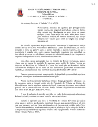 fls. 5


                 PODER JUDICIÁRIO DO ESTADO DA BAHIA
                           TRIBUNAL DE JUSTIÇA
                                  Tribunal Pleno
                5ª Av. do CAB, nº 560 - Centro - CEP: 41745971 -
                                   Salvador/BA

       Na mesma trilha, o art. 1º da Lei nº 12.016/2009:

                             “Conceder-se-á mandado de segurança para proteger direito
                             líquido e certo, não amparado por habeas corpus ou habeas
                             data, sempre que, ilegalmente ou com abuso de poder,
                             qualquer pessoa física ou jurídica sofrer violação ou houver
                             justo receio de sofrê-la por parte de autoridade, seja de que
                             categoria for e sejam quais forem as funções que exerça”.
                             (destacou-se)

        Na verdade, equivoca-se o agravante quando sustenta que o impetrante se insurge
contra o ato de envio pelo Presidente do Tribunal de Contas dos Municípios, da relação
contendo o nome de gestores com as contas rejeitadas à Justiça Eleitoral, eis que a
insurgência é lançada, sim, contra suposta ilegalidade perpetrada pela autoridade na
inscrição de seu nome no referido rol, sem uma decisão definitiva do órgão competente e
enquanto ainda pendente recurso administrativo contra o ato.

        Isso, aliás, restou consignado logo no introito da decisão impugnada, quando
relatou que se tratava de mandado de segurança com pedido de liminar “contra ato
imputado do Presidente do Tribunal de Contas dos Municípios do Estado da Bahia,
consistente na divulgação do seu nome em lista de Gestores que tiveram as suas contas
rejeitadas, a ser encaminhada pelo Impetrado à Justiça Eleitoral em 05/07/2012”.

      Destarte, uma vez apontada suposta prática de ilegalidade por autoridade, revela-se
adequado o manejo de mandamus com vistas a corrigi-la.

       Assim, rejeito a preliminar de falta de interesse de agir, porquanto é adequada a via
do mandamus para se insurgir contra ato do Presidente do Tribunal de Contas dos
Municípios que inseriu, mediante suposto ato ilegal, o nome do impetrante na relação de
gestores com as contas rejeitadas, enviada à Justiça Eleitoral, alegadamente em desacordo
com o teor do art. 11, § 5º, da Lei nº 9.504/97.

       A tese de nulidade da decisão recorrida, em razão da incompetência absoluta do
Tribunal de Justiça rationae personae, também não encontra lastro.

        Sustenta o agravante que não é o Presidente do Tribunal de Contas que decide
sobre quais os gestores que figurarão na referida lista, eis que apenas informa o rol, com
base nos pareceres prévios (atos administrativos de julgamento) emitidos pela Corte.
Conclui desse modo que, sendo a emissão de parecer prévio pelo órgão colegiado do TCM
o ato passível de mandado de segurança no caso, cabe o julgamento à Primeira Instância e
não ao Tribunal Pleno do TJBA.
 