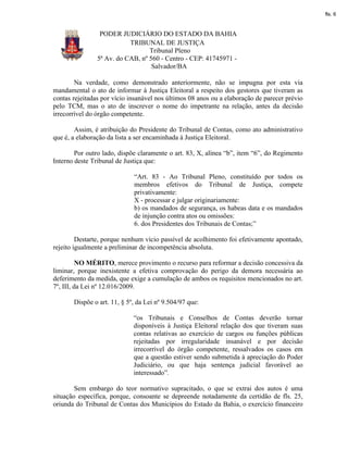 fls. 6


                 PODER JUDICIÁRIO DO ESTADO DA BAHIA
                           TRIBUNAL DE JUSTIÇA
                                  Tribunal Pleno
                5ª Av. do CAB, nº 560 - Centro - CEP: 41745971 -
                                   Salvador/BA

        Na verdade, como demonstrado anteriormente, não se impugna por esta via
mandamental o ato de informar à Justiça Eleitoral a respeito dos gestores que tiveram as
contas rejeitadas por vício insanável nos últimos 08 anos ou a elaboração de parecer prévio
pelo TCM, mas o ato de inscrever o nome do impetrante na relação, antes da decisão
irrecorrível do órgão competente.

        Assim, é atribuição do Presidente do Tribunal de Contas, como ato administrativo
que é, a elaboração da lista a ser encaminhada à Justiça Eleitoral.

        Por outro lado, dispõe claramente o art. 83, X, alínea “b”, item “6”, do Regimento
Interno deste Tribunal de Justiça que:

                             “Art. 83 - Ao Tribunal Pleno, constituído por todos os
                             membros efetivos do Tribunal de Justiça, compete
                             privativamente:
                             X - processar e julgar originariamente:
                             b) os mandados de segurança, os habeas data e os mandados
                             de injunção contra atos ou omissões:
                             6. dos Presidentes dos Tribunais de Contas;”

         Destarte, porque nenhum vício passível de acolhimento foi efetivamente apontado,
rejeito igualmente a preliminar de incompetência absoluta.

          NO MÉRITO, merece provimento o recurso para reformar a decisão concessiva da
liminar, porque inexistente a efetiva comprovação do perigo da demora necessária ao
deferimento da medida, que exige a cumulação de ambos os requisitos mencionados no art.
7º, III, da Lei nº 12.016/2009.

       Dispõe o art. 11, § 5º, da Lei nº 9.504/97 que:

                             “os Tribunais e Conselhos de Contas deverão tornar
                             disponíveis à Justiça Eleitoral relação dos que tiveram suas
                             contas relativas ao exercício de cargos ou funções públicas
                             rejeitadas por irregularidade insanável e por decisão
                             irrecorrível do órgão competente, ressalvados os casos em
                             que a questão estiver sendo submetida à apreciação do Poder
                             Judiciário, ou que haja sentença judicial favorável ao
                             interessado”.

        Sem embargo do teor normativo supracitado, o que se extrai dos autos é uma
situação específica, porque, consoante se depreende notadamente da certidão de fls. 25,
oriunda do Tribunal de Contas dos Municípios do Estado da Bahia, o exercício financeiro
 
