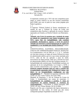 fls. 8


 PODER JUDICIÁRIO DO ESTADO DA BAHIA
           TRIBUNAL DE JUSTIÇA
                  Tribunal Pleno
5ª Av. do CAB, nº 560 - Centro - CEP: 41745971 -
                   Salvador/BA

            O impetrante sustenta que o TCU não tem competência para
            julgar as contas relativas ao uso dos recursos transferidos
            pelo FNDE, pois este só pode ter suas contas julgadas pelo
            Poder Legislativo.
            (...)
            O Supremo Tribunal Federal já firmou entendimento no
            sentido de que o Tribunal de Contas da União tem
            competência para fiscalizar a aplicação de recursos federais
            repassados aos Estados, ao Distrito Federal e aos Municípios.
            (...)
            Ademais, esta Corte já assentou que a inclusão do nome
            na relação de responsáveis com contas irregulares, pelo
            TCU, para fins de inelegibilidade, não constitui
            penalidade, destinando-se, apenas, a servir de possível
            subsídio que instruirá eventual impugnação de registro de
            candidatura, a ser decidida pela Justiça Eleitoral. Confira-
            se:
            CONSTITUCIONAL. ELEITORAL. INELEGIBILIDADE.
            CONTAS DO ADMINISTRADOR PÚBLICO: REJEIÇÃO.
            Lei Complementar n. 64, de 1990, art. 1., I, "g". I. - Inclusão
            em lista para remessa ao órgão da Justiça Eleitoral do nome
            do administrador público que teve suas contas rejeitadas pelo
            T.C.U., além de lhe ser aplicada a pena de multa.
            Inocorrência de dupla punição, dado que a inclusão do nome
            do administrador público na lista não configura punição. II. -
            Inelegibilidade não constitui pena. Possibilidade, portanto, de
            aplicação da lei de inelegibilidade, Lei Compl. n. 64/90, a
            fatos ocorridos anteriormente a sua vigência. III. - A Justiça
            Eleitoral compete formular juízo de valor a respeito das
            irregularidades apontadas pelo Tribunal de Contas, vale
            dizer, se as irregularidades configuram ou não
            inelegibilidade. IV. - Mandado de segurança indeferido. (MS
            22.087, rel. min. Carlos Velloso, DJ 10.05.1996)
            Mandado de Segurança. 2. Ato do Tribunal de Contas da
            União. 3. Irregularidades nas contas de município. 4.
            Inelegibilidade de candidato a prefeito. 5. Juízo de
            competência da Justiça Eleitoral. 6. Ausência de
            constrangimento. 7. Precedente. 8. Ordem denegada. (MS
            24.991, rel. min. Gilmar Mendes. DJ 20.10.2006)
            Registro, por fim, que o impetrante não logrou demonstrar a
            regularidade de suas contas, de modo que não restou
            configurada qualquer ilegalidade na decisão do TCU.
 