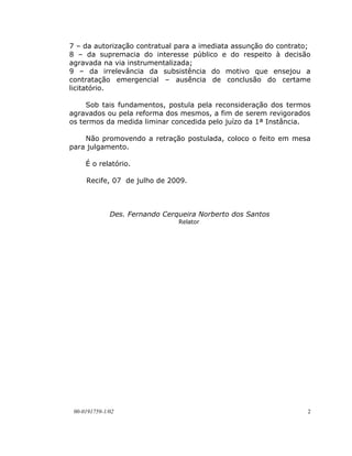 7 – da autorização contratual para a imediata assunção do contrato;
8 – da supremacia do interesse público e do respeito à decisão
agravada na via instrumentalizada;
9 – da irrelevância da subsistência do motivo que ensejou a
contratação emergencial – ausência de conclusão do certame
licitatório.

     Sob tais fundamentos, postula pela reconsideração dos termos
agravados ou pela reforma dos mesmos, a fim de serem revigorados
os termos da medida liminar concedida pelo juízo da 1ª Instância.

    Não promovendo a retração postulada, coloco o feito em mesa
para julgamento.

     É o relatório.

     Recife, 07 de julho de 2009.



              Des. Fernando Cerqueira Norberto dos Santos
                                Relator




 00-0191759-1/02                                                  2
 