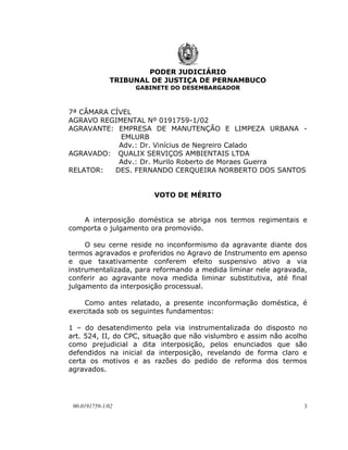 PODER JUDICIÁRIO
              TRIBUNAL DE JUSTIÇA DE PERNAMBUCO
                   GABINETE DO DESEMBARGADOR



7ª CÂMARA CÍVEL
AGRAVO REGIMENTAL Nº 0191759-1/02
AGRAVANTE: EMPRESA DE MANUTENÇÃO E LIMPEZA URBANA -
             EMLURB
            Adv.: Dr. Vinícius de Negreiro Calado
AGRAVADO: QUALIX SERVIÇOS AMBIENTAIS LTDA
            Adv.: Dr. Murilo Roberto de Moraes Guerra
RELATOR:   DES. FERNANDO CERQUEIRA NORBERTO DOS SANTOS


                        VOTO DE MÉRITO


   A interposição doméstica se abriga nos termos regimentais e
comporta o julgamento ora promovido.

     O seu cerne reside no inconformismo da agravante diante dos
termos agravados e proferidos no Agravo de Instrumento em apenso
e que taxativamente conferem efeito suspensivo ativo a via
instrumentalizada, para reformando a medida liminar nele agravada,
conferir ao agravante nova medida liminar substitutiva, até final
julgamento da interposição processual.

    Como antes relatado, a presente inconformação doméstica, é
exercitada sob os seguintes fundamentos:

1 – do desatendimento pela via instrumentalizada do disposto no
art. 524, II, do CPC, situação que não vislumbro e assim não acolho
como prejudicial a dita interposição, pelos enunciados que são
defendidos na inicial da interposição, revelando de forma claro e
certa os motivos e as razões do pedido de reforma dos termos
agravados.




 00-0191759-1/02                                                  3
 