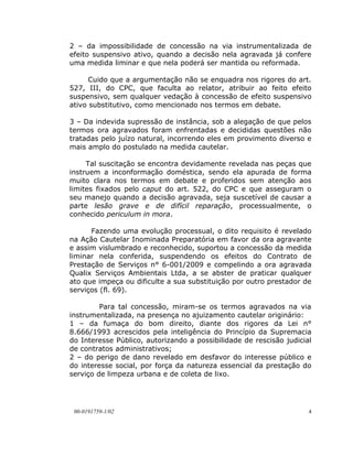 2 – da impossibilidade de concessão na via instrumentalizada de
efeito suspensivo ativo, quando a decisão nela agravada já confere
uma medida liminar e que nela poderá ser mantida ou reformada.

      Cuido que a argumentação não se enquadra nos rigores do art.
527, III, do CPC, que faculta ao relator, atribuir ao feito efeito
suspensivo, sem qualquer vedação à concessão de efeito suspensivo
ativo substitutivo, como mencionado nos termos em debate.

3 – Da indevida supressão de instância, sob a alegação de que pelos
termos ora agravados foram enfrentadas e decididas questões não
tratadas pelo juízo natural, incorrendo eles em provimento diverso e
mais amplo do postulado na medida cautelar.

     Tal suscitação se encontra devidamente revelada nas peças que
instruem a inconformação doméstica, sendo ela apurada de forma
muito clara nos termos em debate e proferidos sem atenção aos
limites fixados pelo caput do art. 522, do CPC e que asseguram o
seu manejo quando a decisão agravada, seja suscetível de causar a
parte lesão grave e de difícil reparação, processualmente, o
conhecido periculum in mora.

      Fazendo uma evolução processual, o dito requisito é revelado
na Ação Cautelar Inominada Preparatória em favor da ora agravante
e assim vislumbrado e reconhecido, suportou a concessão da medida
liminar nela conferida, suspendendo os efeitos do Contrato de
Prestação de Serviços n° 6-001/2009 e compelindo a ora agravada
Qualix Serviços Ambientais Ltda, a se abster de praticar qualquer
ato que impeça ou dificulte a sua substituição por outro prestador de
serviços (fl. 69).

         Para tal concessão, miram-se os termos agravados na via
instrumentalizada, na presença no ajuizamento cautelar originário:
1 – da fumaça do bom direito, diante dos rigores da Lei n°
8.666/1993 acrescidos pela inteligência do Princípio da Supremacia
do Interesse Público, autorizando a possibilidade de rescisão judicial
de contratos administrativos;
2 – do perigo de dano revelado em desfavor do interesse público e
do interesse social, por força da natureza essencial da prestação do
serviço de limpeza urbana e de coleta de lixo.




 00-0191759-1/02                                                     4
 