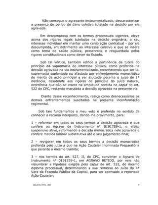 Não consegue o agravante instrumentalizado, descaracterizar
a presença do perigo de dano coletivo tutelado na decisão por ele
agravada.

      Em descompasso com os termos processuais vigentes, eleva
acima dos rigores legais tutelados na decisão originária, o seu
interesse individual em manter uma celebração contratual - por ele
descumprida, em detrimento ao interesse coletivo e que se insere
como tema de saúde pública, preservada e resguardada pelos
rigores constitucionais como dever do Estado.

      Sob tal vértice, também edifico a pertinência da tutela do
princípio da supremacia do interesse público, como proferida na
decisão agravada na via instrumentalizada, reconhecendo que ser tal
supremacia suplantada ou afastada por enfrentamento monocrático
de mérito da ação principal a ser ajuizada perante o juízo de 1ª
instância, desatende aos rigores do princípio do juízo natural,
ocorrência que não se insere na amplitude contida no caput do art.
522 do CPC, restando maculada a decisão agravada na presente via.

      Diante desse reconhecimento, realço como desnecessários os
demais enfrentamentos suscitados na presente inconformação
regimental.

    Sob tais fundamentos o meu voto é proferido no sentido de
conhecer o recurso interposto, dando-lhe provimento, para:

1 – reformar em todos os seus termos a decisão agravada e que
confere ao Agravo de Instrumento n° 0191759-1, o efeito
suspensivo ativo, reformando a decisão monocrática nele agravada e
confere medida liminar substitutiva até o seu julgamento final;

2 – revigorar em todos os seus termos a decisão monocrática
proferida pelo juízo a quo na Ação Cautelar Inominada Preparatória
que perante o mesmo tramita;

3 – nos termos do art. 527, II, do CPC, converter o Agravo de
Instrumento n° 0191759-1, em AGRAVO RETIDO, por nele não
vislumbrar a hipótese exigida pelo caput do art. 522, do mesmo
diploma processual, determinando a sua remessa ao Juízo da 4ª
Vara da Fazenda Pública da Capital, para ser apensado a reportada
Ação Cautelar;

 00-0191759-1/02                                                  5
 