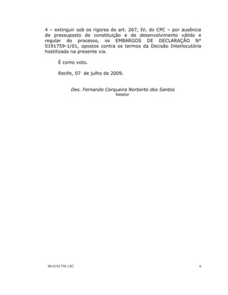 4 – extinguir sob os rigores do art. 267, IV, do CPC – por ausência
de pressuposto de constituição e de desenvolvimento válido e
regular do processo, os EMBARGOS DE DECLARAÇÃO N°
0191759-1/01, opostos contra os termos da Decisão Interlocutória
hostilizada na presente via.

       É como voto.

       Recife, 07 de julho de 2009.


              Des. Fernando Cerqueira Norberto dos Santos
                                Relator




 00-0191759-1/02                                                  6
 