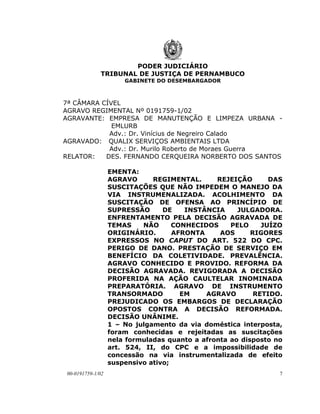 PODER JUDICIÁRIO
             TRIBUNAL DE JUSTIÇA DE PERNAMBUCO
                      GABINETE DO DESEMBARGADOR



7ª CÂMARA CÍVEL
AGRAVO REGIMENTAL Nº 0191759-1/02
AGRAVANTE: EMPRESA DE MANUTENÇÃO E LIMPEZA URBANA -
             EMLURB
            Adv.: Dr. Vinícius de Negreiro Calado
AGRAVADO: QUALIX SERVIÇOS AMBIENTAIS LTDA
            Adv.: Dr. Murilo Roberto de Moraes Guerra
RELATOR:   DES. FERNANDO CERQUEIRA NORBERTO DOS SANTOS

                  EMENTA:
                  AGRAVO      REGIMENTAL.      REJEIÇÃO       DAS
                  SUSCITAÇÕES QUE NÃO IMPEDEM O MANEJO DA
                  VIA INSTRUMENALIZADA. ACOLHIMENTO DA
                  SUSCITAÇÃO DE OFENSA AO PRINCÍPIO DE
                  SUPRESSÃO      DE    INSTÂNCIA     JULGADORA.
                  ENFRENTAMENTO PELA DECISÃO AGRAVADA DE
                  TEMAS    NÃO      CONHECIDOS     PELO     JUÍZO
                  ORIGINÁRIO.       AFRONTA     AOS      RIGORES
                  EXPRESSOS NO CAPUT DO ART. 522 DO CPC.
                  PERIGO DE DANO. PRESTAÇÃO DE SERVIÇO EM
                  BENEFÍCIO DA COLETIVIDADE. PREVALÊNCIA.
                  AGRAVO CONHECIDO E PROVIDO. REFORMA DA
                  DECISÃO AGRAVADA. REVIGORADA A DECISÃO
                  PROFERIDA NA AÇÃO CAULTELAR INOMINADA
                  PREPARATÓRIA. AGRAVO DE INSTRUMENTO
                  TRANSORMADO         EM    AGRAVO        RETIDO.
                  PREJUDICADO OS EMBARGOS DE DECLARAÇÃO
                  OPOSTOS CONTRA A DECISÃO REFORMADA.
                  DECISÃO UNÂNIME.
                  1 – No julgamento da via doméstica interposta,
                  foram conhecidas e rejeitadas as suscitações
                  nela formuladas quanto a afronta ao disposto no
                  art. 524, II, do CPC e a impossibilidade de
                  concessão na via instrumentalizada de efeito
                  suspensivo ativo;
00-0191759-1/02                                                 7
 