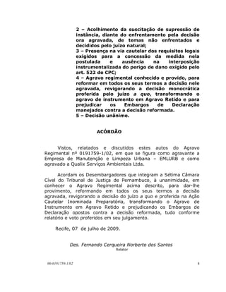 2 – Acolhimento da suscitação de supressão de
                   instância, diante do enfrentamento pela decisão
                   ora agravada, de temas não enfrentados e
                   decididos pelo juízo natural;
                   3 – Presença na via cautelar dos requisitos legais
                   exigidos para a concessão da medida nela
                   postulada     e    ausência    na    interposição
                   instrumentalizada do perigo de dano exigido pelo
                   art. 522 do CPC;
                   4 – Agravo regimental conhecido e provido, para
                   reformar em todos os seus termos a decisão nele
                   agravada, revigorando a decisão monocrática
                   proferida pelo juízo a quo, transformando o
                   agravo de instrumento em Agravo Retido e para
                   prejudicar    os    Embargos    de     Declaração
                   manejados contra a decisão reformada.
                   5 – Decisão unânime.


                           ACÓRDÃO


     Vistos, relatados e discutidos estes autos do Agravo
Regimental nº 0191759-1/02, em que se figura como agravante a
Empresa de Manutenção e Limpeza Urbana – EMLURB e como
agravado a Qualix Serviços Ambientais Ltda.

      Acordam os Desembargadores que integram a Sétima Câmara
Cível do Tribunal de Justiça de Pernambuco, à unanimidade, em
conhecer o Agravo Regimental acima descrito, para dar-lhe
provimento, reformando em todos os seus termos a decisão
agravada, revigorando a decisão do juízo a quo e proferida na Ação
Cautelar Inominada Preparatória, transformando o Agravo de
Instrumento em Agravo Retido e prejudicando os Embargos de
Declaração opostos contra a decisão reformada, tudo conforme
relatório e voto proferidos em seu julgamento.

     Recife, 07 de julho de 2009.


              Des. Fernando Cerqueira Norberto dos Santos
                                   Relator



 00-0191759-1/02                                                    8
 