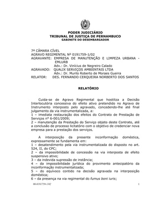 PODER JUDICIÁRIO
              TRIBUNAL DE JUSTIÇA DE PERNAMBUCO
                   GABINETE DO DESEMBARGADOR



7ª CÂMARA CÍVEL
AGRAVO REGIMENTAL Nº 0191759-1/02
AGRAVANTE: EMPRESA DE MANUTENÇÃO E LIMPEZA URBANA -
             EMLURB
            Adv.: Dr. Vinícius de Negreiro Calado
AGRAVADO: QUALIX SERVIÇOS AMBIENTAIS LTDA
            Adv.: Dr. Murilo Roberto de Moraes Guerra
RELATOR:   DES. FERNANDO CERQUEIRA NORBERTO DOS SANTOS


                             RELATÓRIO


     Cuida-se de Agravo Regimental que hostiliza a Decisão
Interlocutória concessiva do efeito ativo pretendido no Agravo de
Instrumento interposto pelo agravado, concedendo-lhe até final
julgamento da via instrumentalizada, a:
1 – imediata restauração dos efeitos do Contrato de Prestação de
Serviços n° 6-001/2009;
2 – manutenção da Prestação do Serviço objeto deste Contrato, até
a conclusão de processo licitatório com o objetivo de credenciar nova
empresa para a prestação dos serviços.

     A interposição da presente inconformação doméstica,
expressamente se fundamenta em:
1 – desatendimento pela via instrumentalizada do disposto no art.
524, II, do CPC;
2 – da impossibilidade de concessão na via interposta de efeito
suspensivo ativo;
3 – da indevida supressão de instância;
4 – da impossibilidade jurídica do provimento antecipatório da
inconformação instrumentalizada;
5 – do equívoco contido na decisão agravada na interposição
doméstica;
6 – da presença na via regimental do fumus boni iuris;
 00-0191759-1/02                                                    1
 