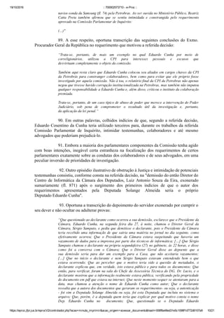 19/10/2016 :: 700002573710 ­ e­Proc ::
https://eproc.jfpr.jus.br/eprocV2/controlador.php?acao=minuta_imprimir&acao_origem=acessar_documento&hash=006f8a48ed31e5c1098f1d772d6107a9 10/21
navios­sonda da Samsung (fl. 74) pela Petrobras. Ao ser ouvida no Ministério Público, Beatriz
Catta  Preta  também  afirmou  que  se  sentiu  intimidada  e  constrangida  pelo  requerimento
aprovado na Comissão Parlamentar de Inquérito:
(...)"
89.  A  esse  respeito,  oportuna  transcrição  das  seguintes  conclusões  do  Exmo.
Procurador Geral da República no requerimento que motivou a referida decisão:
“Trata­se,  portanto,  de  mais  um  exemplo  no  qual  Eduardo  Cunha  por  meio  de
correligionários,  utilizou  a  CPI  para  interesses  pessoais  e  escusos  que
desvirtuam completamente o objeto da comissão.
Também aqui resta claro que Eduardo Cunha colocou seu aliados em cargos chaves da CPI
da Petrobrás para constranger colaboradores, bem como para evitar que ele próprio fosse
investigado por aquela comissão. Não à toa, o relatório final da CPI da Petrobras não apenas
negou que tivesse havido corrupção institucionalizada na Petrobras, mas também não imputou
qualquer responsabilidade a Eduardo Cunha e, além disso, criticou o instituto da colaboração
premiada.
Trata­se, portanto, de um caso típico de abuso de poder que merece a intervenção do Poder
Judiciário,  sob  pena  de  comprometer  o  resultado  útil  da  investigação  e,  portanto,
da aplicação da lei penal.“
90. Em outras palavras, colhidos indícios de que, segundo a referida decisão,
Eduardo Cosentino da Cunha teria utilizado terceiros para, durante os trabalhos da referida
Comissão  Parlamentar  de  Inquérito,  intimidar  testemunhas,  colaboradores  e  até  mesmo
advogados que poderiam prejudicá­lo. 
91. Embora a maioria dos parlamentares componentes da Comissão tenha agido
com  boas  intenções,  inegável  certa  estranheza  na  focalização  dos  requerimentos  de  certos
parlamentares exatamente sobre as condutas dos colaboradores e de seus advogados, em uma
peculiar inversão de prioridades de investigação. 
 92. Outro episódio ilustrativo de obstrução à Justiça e intimidação de potenciais
testemunhas consistiu, conforme consta na referida decisão, na "demissão do então Diretor do
Centro de Informática da Câmara dos Deputados, Luiz Antonio Souza da Eira, exonerado
sumariamente  (fl.  871)  após  o  surgimento  dos  primeiros  indícios  de  que  o  autor  dos
requerimentos  apresentados  pela  Deputada  Solange  Almeida  seria  o  próprio
Deputado Eduardo Cunha".
 93. Oportuna a transcrição do depoimento do servidor exonerado por cumprir o
seu dever e não ocultar ou adulterar provas:
“Que questionado ao declarante como ocorreu a sua demissão, esclarece que o Presidente da
Câmara,  Eduardo  Cunha,  na  segunda  feira  dia  27,  à  noite,  chamou  o  Diretor  Geral  da
Câmara, Sérgio Sampaio, e pediu que demitisse o declarante, pois o Presidente da Câmara
teria  recebido  uma  informação  de  que  sairia  uma  matéria  no  jornal  no  dia  seguinte,  como
efetivamente  ocorreu;  Que  o  Presidente  da  Câmara  estava  suspeitando  que  haveria  um
vazamento de dados para a imprensa por parte dos técnicos de informática; […] Que Sérgio
Sampaio chamou o declarante na própria segundafeira (27) no gabinete, às 22 horas, e disse
como  foi  a  conversa  com  o  Câmara;  Que  o  Diretor  Geral  disse  ao  depoente  que  a
sua  demissão  seria  para  dar  um  exemplo  para  a  Casa,  que  não  aceitaria  vazamentos;
[…]  Que  no  início  o  declarante  e  nem  Sérgio  Sampaio  estavam  entendendo  bem  o  que
estava  ocorrendo;  Que  ao  perceber  que  o  motivo  teria  sido  a  questão  de  metadados,  o
declarante explicou que, em verdade, isto estava público e para todos os documentos; Que
então, para verificar, foram na sala do Chefe da Assessória Técnica do DG, Dr. Lucio, e o
declarante mostrou que a informação realmente estava pública, verificando pela propriedade
do documento em pdf que estava na internet; Que neste momento sequer se atentaram para a
data,  mas  chamou  a  atenção  o  nome  de  Eduardo  Cunha  como  autor;  Que  o  declarante
ressalta que a autora dos documentos que geraram os requerimentos­ ou seja, a autenticação
­  foi  sim  a  Deputada  Solange  Almeida  ou  seja,  foi  esta  Deputada  que  incluiu  no  sistema  o
arquivo; Que, porém, é a deputada quem teria que explicar por qual motivo consta o nome
Dep.  Eduardo  Cunha  no    documento;  Que,  questionado  se  o  Deputado  Eduardo
Cunha enviasse um documento elaborado com seu login para o gabinete da Deputada Solange
 