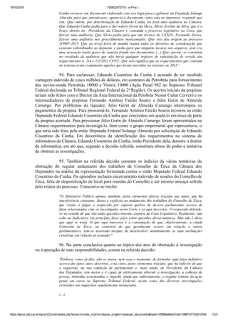 19/10/2016 :: 700002573710 ­ e­Proc ::
https://eproc.jfpr.jus.br/eprocV2/controlador.php?acao=minuta_imprimir&acao_origem=acessar_documento&hash=006f8a48ed31e5c1098f1d772d6107a9 11/21
Cunha enviasse um documento elaborado com seu login para o gabinete da Deputada Solange
Almeida, para que autenticasse, aparecia o documento como saiu na imprensa, responde que
sim;  Que  ontem,  por  determinação  de  Eduardo  Cunha,  foi  feita  uma  auditoria  na  Câmara;
Que Eduardo Cunha pediu para o Secretário Geral da Mesa, Silvio Avelino da Silva, que é o
braço  direito  do    Presidente  da  Câmara  e  comanda  o  processo  legislativo  na  Casa,  que
fizesse  uma  auditoria;  Que  Silvio  pediu  para  que  um  técnico  do  CENIN,  Fernando  Torres,
fizesse  uma  auditoria  nos  procedimentos  mencionados;  Que  isto  deu  origem  ao  processo
119967­2015;  Que  na  terça  feira  de  manhã  reuniu  todos  os  diretores  de  coordenação  que
estavam subordinados ao depoente e pediu para que ninguém tocasse nos arquivos, pois era
uma acusação muito grave de suposta fraude nos documentos (...) Que, porém, se constatou
no  resultado  da  auditoria  que  não  havia  qualquer  registro  de  substituição  de  versão  dos
requerimentos n. 114 e 115/2011 CFFC; Que isto significa que os requerimentos que constam
no sistema eram exatamente aqueles que foram inseridos no sistema em 2011”.
94.  Para  esclarecer,  Eduardo  Cosentino  da  Cunha  é  acusado  de  ter  recebido
vantagem indevida de cinco milhões de dólares, em contratos da Petrobrás para fornecimento
dos navios­sonda Petrobrás 10000 e Vitória 10000 (Ação Penal 982 no Supremo Tribunal
Federal declinada ao Tribunal Regional Federal da 2ª Região). Os acertos iniciais da propinas
teriam sido feitos com o Diretor da Área Internacional da Petobrás Nestor Cuñat Cerveró e os
intermediadores  de  propinas  Fernando  Antônio  Falcão  Soares  e  Júlio  Gerin  de  Almeida
Camargo.  Por  problemas  de  liquidez,  Júlio  Gerin  de  Almeida  Camargo  interrompeu  os
pagamentos da propina. Para pressioná­lo, Fernando Antônio Falcão Soares recorreu ao então
Deputado Federal Eduardo Cosentino da Cunha que concordou em ajudá­lo em troca de parte
da propina acertada. Para pressionar Júlio Gerin de Almeida Camargo foram apresentados na
Câmara requerimentos para investigá­lo, bem como o grupo empresarial que representava, o
que teria sido feito pela então Deputada Federal Solange Almeida por solicitação de Eduardo
Cosentino  da  Cunha.  Em  decorrência  da  identificação  dos  requerimentos  no  sistema  de
informática da Câmara, Eduardo Cosentino da Cunha, então Presidente dela, demitiu o diretor
de informática, em ato que, segundo a decisão referida, constituiu abuso de poder e tentativa
de obstruir as investigações. 
95.  Também  na  referida  decisão  constam  os  indícios  da  várias  tentativas  de
obstrução  do  regular  andamento  dos  trabalhos  da  Conselho  de  Ética  da  Câmara  dos
Deputados na análise da representação formulada contra o então Deputado Federal Eduardo
Cosentino da Cunha. Os episódios incluem encerramento indevido de sessões do Conselho de
Ética, falta de disponilização de local para reunião do Conselho e até mesmo ameaça sofrida
pelo relator do processo. Transcreve­se trecho:
"O  Ministério  Público  aponta,  também,  pelos  elementos  fáticos  trazidos  aos  autos,  que  há
interferência constante, direta e explícita no andamento dos trabalhos do Conselho de Ética,
que  visam  a  julgar  o  requerido  por  suposta  quebra  de  decoro  parlamentar  acerca  de
fatos relacionados com os investigados nesta Corte e já aqui descritos. O requerido defende­
se no sentido de que são todas questões interna corporis da Casa Legislativa. Realmente, não
cabe ao Judiciário, em princípio, fazer juízo sobre questões dessa natureza. Mas não é disso
que  aqui  se  trata.  O  que  aqui  interessa  é  a  constatação  de  que,  objetivamente,  a  citada
Comissão  de  Ética,  ao  contrário  do  que  geralmente  ocorre  em  relação  a  outros
parlamentares,  tem­se  mostrado  incapaz  de  desenvolver  minimamente  as  suas  atribuições
censórias em relação ao acusado."
96. Na parte conclusiva quanto ao tópico dos atos de obstrução à investigação
ou à apuração de suas responsabilidades, consta na referida decisão:
"Embora, como já dito, não se possa, nem seja o momento, de formular aqui juízo definitivo
acerca dos fatos antes descritos, está claro, pelos elementos trazidos, que há indícios de que
o  requerido,  na  sua  condição  de  parlamentar  e,  mais  ainda,  de  Presidente  da  Câmara
dos Deputados, tem meios e é capaz de efetivamente obstruir a investigação, a colheita de
provas, intimidar testemunhas e impedir, ainda que indiretamente, o regular trâmite da ação
penal  em  curso  no  Supremo  Tribunal  Federal,  assim  como  das  diversas  investigações
existentes nos inquéritos regularmente instaurados.
(...)
 