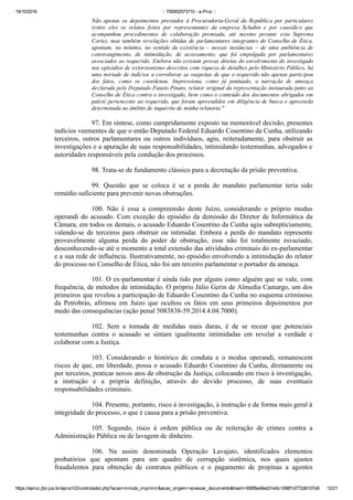 19/10/2016 :: 700002573710 ­ e­Proc ::
https://eproc.jfpr.jus.br/eprocV2/controlador.php?acao=minuta_imprimir&acao_origem=acessar_documento&hash=006f8a48ed31e5c1098f1d772d6107a9 12/21
Não  apenas  os  depoimentos  prestados  à  Procuradoria­Geral  da  República  por  particulares
(entre  eles  os  relatos  feitos  por  representantes  da  empresa  Schahin  e  por  causídico  que
acompanhou  procedimentos  de  colaboração  premiada,  até  mesmo  perante  esta  Suprema
Corte), mas também revelações obtidas de parlamentares integrantes do Conselho de Ética,
apontam,  no  mínimo,  no  sentido  da  existência  –  nessas  instâncias  –  de  uma  ambiência  de
constrangimento,  de  intimidação,  de  acossamento,  que  foi  empolgada  por  parlamentares
associados ao requerido. Embora não existam provas diretas do envolvimento do investigado
nos episódios de extorsionismo descritos com riqueza de detalhes pelo Ministério Público, há
uma miríade de indícios a corroborar as suspeitas de que o requerido não apenas participou
dos  fatos,  como  os  coordenou.  Impressiona,  como  já  pontuado,  a  narração  de  ameaça
declarada pelo Deputado Fausto Pinato, relator original da representação instaurada junto ao
Conselho de Ética contra o investigado, bem como o conteúdo dos documentos abrigados em
paletó pertencente ao requerido, que foram apreendidos em diligência de busca e apreensão
determinada no âmbito de inquérito de minha relatoria."
97. Em síntese, como cumpridamente exposto na memorável decisão, presentes
indícios veementes de que o então Deputado Federal Eduardo Cosentino da Cunha, utilizando
terceiros,  outros  parlamentares  ou  outros  indivíduos,  agiu,  reiteradamente,  para  obstruir  as
investigações e a apuração de suas responsabilidades, intimidando testemunhas, advogados e
autoridades responsáveis pela condução dos processos. 
98. Trata­se de fundamento clássico para a decretação da prisão preventiva.
99.  Questão  que  se  coloca  é  se  a  perda  do  mandato  parlamentar  teria  sido
remédio suficiente para prevenir novas obstruções.
100.  Não  é  essa  a  compreensão  deste  Juízo,  considerando  o  próprio  modus
operandi do acusado. Com exceção do episódio da demissão do Diretor de Informática da
Câmara, em todos os demais, o acusado Eduardo Cosentino da Cunha agiu subrepticiamente,
valendo­se  de  terceiros  para  obstruir  ou  intimidar.  Embora  a  perda  do  mandato  represente
provavelmente  alguma  perda  do  poder  de  obstrução,  esse  não  foi  totalmente  esvaziado,
desconhecendo­se até o momento a total extensão das atividades criminais do ex­parlamentar
e a sua rede de influência. Ilustrativamente, no episódio envolvendo a intimidação do relator
do processo no Conselho de Ética, não foi um terceiro parlamentar o portador da ameaça.
101. O ex­parlamentar é ainda tido por alguns como alguém que se vale, com
frequência, de métodos de intimidação. O próprio Júlio Gerin de Almedia Camargo, um dos
primeiros que revelou a participação de Eduardo Cosentino da Cunha no esquema criminoso
da  Petrobrás,  afirmou  em  Juízo  que  ocultou  os  fatos  em  seus  primeiros  depoimentos  por
medo das consequências (ação penal 5083838­59.2014.4.04.7000). 
102.  Sem  a  tomada  de  medidas  mais  duras,  é  de  se  recear  que  potenciais
testemunhas  contra  o  acusado  se  sintam  igualmente  intimidadas  em  revelar  a  verdade  e
colaborar com a Justiça. 
103.  Considerando  o  histórico  de  conduta  e  o  modus  operandi,  remanescem
riscos de que, em liberdade, possa o acusado Eduardo Cosentino da Cunha, diretamente ou
por terceiros, praticar novos atos de obstrução da Justiça, colocando em risco à investigação,
a  instrução  e  a  própria  definição,  através  do  devido  processo,  de  suas  eventuais
responsabilidades criminais.
104. Presente, portanto, risco à investigação, à instrução e de forma mais geral à
integridade do processo, o que é causa para a prisão preventiva. 
105.  Segundo,  risco  à  ordem  pública  ou  de  reiteração  de  crimes  contra  a
Administração Pública ou de lavagem de dinheiro.
106.  Na  assim  denominada  Operação  Lavajato,  identificados  elementos
probatórios  que  apontam  para  um  quadro  de  corrupção  sistêmica,  nos  quais  ajustes
fraudulentos  para  obtenção  de  contratos  públicos  e  o  pagamento  de  propinas  a  agentes
 