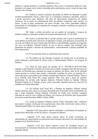 19/10/2016 :: 700002573710 ­ e­Proc ::
https://eproc.jfpr.jus.br/eprocV2/controlador.php?acao=minuta_imprimir&acao_origem=acessar_documento&hash=006f8a48ed31e5c1098f1d772d6107a9 13/21
públicos, a agentes políticos e a partidos políticos, bem como o recebimento delas por estes,
passaram a ser pagas como rotina e encaradas pelos participantes como a regra do jogo, algo
natural e não anormal.
107. Embora as prisões cautelares decretadas no âmbito da Operação Lavajato
recebam pontualmente críticas, o fato é que, se a corrupção é sistêmica e profunda, impõe­se
a  prisão  preventiva  para  debelá­la,  sob  pena  de  agravamento  progressivo  do  quadro
criminoso.  Se  os  custos  do  enfrentamento  hoje  são  grandes,  certamente  serão  maiores  no
futuro.  O  país  já  paga,  atualmente,  um  preço  elevado,  com  várias  autoridades  públicas
denunciadas ou investigadas em esquemas de corrupção, minando a confiança na regra da lei
e na democracia.
108.  Impor  a  prisão  preventiva  em  um  quadro  de  corrupção  e  lavagem  de
dinheiro sistêmica é aplicação ortodoxa da lei processual penal (art. 312 do CPP).
109. Assim, excepcional não é a prisão cautelar, mas o grau de deterioração da
coisa pública revelada pelos processos na Operação Lavajato, com prejuízos já assumidos de
cerca de seis bilhões de reais somente pela Petrobrás e a possibilidade, segundo investigações
em  curso  no  Supremo  Tribunal  Federal,  de  que  os  desvios  tenham  sido  utilizados  para
pagamento de propina a dezenas de parlamentares, comprometendo a própria qualidade de
nossa democracia.
110. O caso presente insere­se claramente nesse contexto.
111.  Há  indícios  de  que  Eduardo  Cosentino  da  Cunha  teria  se  envolvido  na
prática  habitual  e  profissional  de  crimes  contra  a  Administração  Pública  e  de  lavagem  de
dinheiro.
112.  Além  da  ação  penal  em  questão,  de  n.º  5051606­23.2016.4.04.7000,
segundo a qual Eduardo Cosentino da Cunha teria recebido vantagem indevida decorrente de
contrato da Petrobrás para aquisição de campo de petróleo em Benin, além de ter utilizado
contas secretas no exterior para ocultar e dissimular o produto do crime, já responde ele a
outra ação penal, cuja denúncia foi também recebida pelo Supremo Tribunal Federal. Trata­se
da  já  referida  Ação  Penal  982,  antigo  Inquérito  3983,  que,  após  a  perda  do  mandato
parlamentar,  foi  enviada,  pelo  Egrégio  Supremo  Tribunal  Federal  ao  Egrégio  Tribunal
Regional  Federal  da  2ª  Região,  já  que,  como  coacusado,  figuraria  pessoa  no  exercício  de
mandato de Prefeito Municipal. 
113.  Na  referida  Ação  Penal  982,  o  Plenário  do  Supremo  Tribunal  Federal
reputou presente justa causa na acusação formulada pelo Procurador Geral da República de
que  o  então  Deputado  Federal  Eduardo  Cosentino  da  Cunha  teria  recebido  vantagem
indevida, de cerca de cinco milhões de dólares, em contratos da Petrobrás para fornecimento
dos navios­sonda Petrobrás 10000 e Vitória 10000.
114. Ainda no Supremo Tribunal Federal, foram instaurados mais  inquéritos
para apurar condutas criminosas do ex­parlamentar, desta feita envolvendo crimes contra a
Administração Pública em outras searas. Entre outros:
­ Inquérito 4.207 para apurar suposta solicitação e recebimento de propinas no
projeto Porto Maravilha, no Rio de Janeiro, e lavagem de dinheiro;
­  Inquérito  4.231  para  apurar  suposto  abuso  de  poder  consistente  na
apresentação de requerimentos no parlamento para extorquir adversários do intermediador de
propinas Lúcio Bolonha Funaro;
­  Inquérito  4.232  para  apurar  supostos  crimes  de  corrupção  passiva  no
favorecimento de instituição financeira por emendas parlamentares apresentadas pelo então
deputado federal;
 