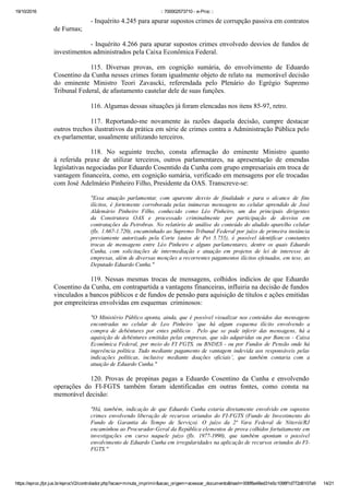 19/10/2016 :: 700002573710 ­ e­Proc ::
https://eproc.jfpr.jus.br/eprocV2/controlador.php?acao=minuta_imprimir&acao_origem=acessar_documento&hash=006f8a48ed31e5c1098f1d772d6107a9 14/21
­ Inquérito 4.245 para apurar supostos crimes de corrupção passiva em contratos
de Furnas;
­ Inquérito 4.266 para apurar supostos crimes envolvedo desvios de fundos de
investimentos administrados pela Caixa Econômica Federal.
115.  Diversas  provas,  em  cognição  sumária,  do  envolvimento  de  Eduardo
Cosentino da Cunha nesses crimes foram igualmente objeto de relato na  memorável decisão
do  eminente  Ministro  Teori  Zavascki,  referendada  pelo  Plenário  do  Egrégio  Supremo
Tribunal Federal, de afastamento cautelar dele de suas funções.
116. Algumas dessas situações já foram elencadas nos itens 85­97, retro.  
117.  Reportando­me  novamente  às  razões  daquela  decisão,  cumpre  destacar
outros trechos ilustrativos da prática em série de crimes contra a Administração Pública pelo
ex­parlamentar, usualmente utilizando terceiros.
118.  No  seguinte  trecho,  consta  afirmação  do  eminente  Ministro  quanto
à  referida  praxe  de  utilizar  terceiros,  outros  parlamentares,  na  apresentação  de  emendas
legislativas negociadas por Eduardo Cosentido da Cunha com grupo empresariais em troca de
vantagem financeira, como, em cognição sumária, verificado em mensagens por ele trocadas
com José Adelmário Pinheiro Filho, Presidente da OAS. Transcreve­se:
"Essa  atuação  parlamentar,  com  aparente  desvio  de  finalidade  e  para  o  alcance  de  fins
ilícitos,  é  fortemente  corroborada  pelas  inúmeras  mensagens  no  celular  aprendido  de  José
Aldemário  Pinheiro  Filho,  conhecido  como  Léo  Pinheiro,  um  dos  principais  dirigentes
da  Construtora  OAS  e  processado  criminalmente  por  participação  de  desvios  em
contratações da Petrobras. No relatório de análise do conteúdo do aludido aparelho celular
(fls. 1.667­1.720), encaminhado ao Supremo Tribunal Federal por juízo de primeira instância
previamente  autorizado  pela  Corte  (autos  de  Pet  5.755),  é  possível  identificar  constantes
trocas  de  mensagens  entre  Léo  Pinheiro  e  alguns  parlamentares,  dentre  os  quais  Eduardo
Cunha,  com  solicitações  de  intermediação  e  atuação  em  projetos  de  lei  de  interesse  de
empresas, além de diversas menções a recorrentes pagamentos ilícitos efetuados, em tese, ao
Deputado Eduardo Cunha."
119.  Nessas  mesmas  trocas  de  mensagens,  colhidos  indícios  de  que  Eduardo
Cosentino da Cunha, em contrapartida a vantagens financeiras, influiria na decisão de fundos
vinculados a bancos públicos e de fundos de pensão para aquisição de títulos e ações emitidas
por empreiteiras envolvidas em esquemas  criminosos:
"O Ministério Público aponta, ainda, que é possível visualizar nos conteúdos das mensagens
encontradas  no  celular  de  Leo  Pinheiro  ‘que  há  algum  esquema  ilícito  envolvendo  a
compra  de  debêntures  por  entes  públicos  .  Pelo  que  se  pode  inferir  das  mensagens,  há  a
aquisição de debêntures emitidas pelas empresas, que são adquiridas ou por Bancos ­ Caixa
Econômica Federal, por meio do FI FGTS, ou BNDES ­ ou por Fundos de Pensão onde há
ingerência política. Tudo mediante pagamento de vantagem indevida aos responsáveis pelas
indicações  políticas,  inclusive  mediante  doações  oficiais’,  que  também  contaria  com  a
atuação de Eduardo Cunha."
120.  Provas  de  propinas  pagas  a  Eduardo  Cosentino  da  Cunha  e  envolvendo
operações  do  FI­FGTS  também  foram  identificadas  em  outras  fontes,  como  consta  na
memorável decisão:
"Há,  também,  indicação  de  que  Eduardo  Cunha  estaria  diretamente  envolvido  em  supostos
crimes  envolvendo  liberação  de  recursos  oriundos  do  FI­FGTS  (Fundo  de  Investimento  do
Fundo  de  Garantia  do  Tempo  de  Serviço).  O  juízo  da  2ª  Vara  Federal  de  Niterói/RJ
encaminhou ao Procurador­Geral da República elementos de prova colhidos fortuitamente em
investigações  em  curso  naquele  juízo  (fls.  1977­1990),  que  também  apontam  o  possível
envolvimento de Eduardo Cunha em irregularidades na aplicação de recursos oriundos do FI­
FGTS."
 
