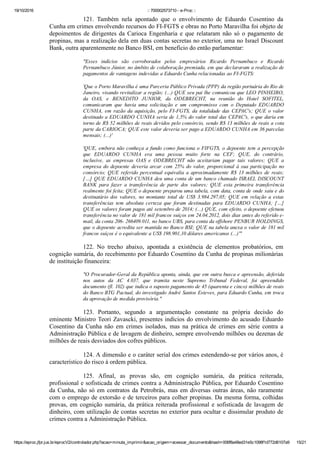 19/10/2016 :: 700002573710 ­ e­Proc ::
https://eproc.jfpr.jus.br/eprocV2/controlador.php?acao=minuta_imprimir&acao_origem=acessar_documento&hash=006f8a48ed31e5c1098f1d772d6107a9 15/21
121.  Também  nela  apontado  que  o  envolvimento  de  Eduardo  Cosentino  da
Cunha em crimes envolvendo recursos do FI­FGTS e obras no Porto Maravilha foi objeto de
depoimentos  de  dirigentes  da  Carioca  Engenharia  e  que  relataram  não  só  o  pagamento  de
propinas, mas a realização dela em duas contas secretas no exterior, uma no Israel Discount
Bank, outra aparentemente no Banco BSI, em benefício do então parlamentar:
"Esses  indícios  são  corroborados  pelos  empresários  Ricardo  Pernambuco  e  Ricardo
Pernambuco Júnior, no âmbito de colaboração premiada, em que declararam a realização de
pagamentos de vantagens indevidas a Eduardo Cunha relacionadas ao FI­FGTS:
'Que o Porto Maravilha é uma Parceria Público Privada (PPP) da região portuária do Rio de
Janeiro, visando revitalizar a região; (...) QUE seu pai lhe comunicou que LEO PINHEIRO,
da  OAS,  e  BENEDITO  JUNIOR,  da  ODEBRECHT,  na  reunião  do  Hotel  SOFITEL,
comunicaram  que  havia  uma  solicitação  e  um  compromisso  com  o  Deputado  EDUARDO
CUNHA,  em  razão  da  aquisição,  pelo  FI­FGTS,  da  totalidade  das  CEPAC's;  QUE  o  valor
destinado a EDUARDO CUNHA seria de 1,5% do valor total das CEPAC's, o que daria em
torno de R$ 52 milhões de reais devidos pelo consórcio, sendo R$ 13 milhões de reais a cota
parte da CARIOCA; QUE este valor deveria ser pago a EDUARDO CUNHA em 36 parcelas
mensais; (...)'
'QUE, embora não conheça a fundo como funciona o FIFGTS, o depoente tem a percepção
que  EDUARDO  CUNHA  era  uma  pessoa  muito  forte  na  CEF;  QUE,  do  contrário,
inclusive,  as  empresas  OAS  e  ODEBRECHT  não  aceitariam  pagar  tais  valores;  QUE  a
empresa  do  depoente  deveria  arcar  com  25%  do  valor,  proporcional  à  sua  participação  no
consórcio;  QUE  referido  percentual  equivalia  a  aproximadamente  R$  13  milhões  de  reais;
[…] QUE EDUARDO CUNHA deu uma conta de um banco chamado ISRAEL DISCOUNT
BANK  para  fazer  a  transferência  de  parte  dos  valores;  QUE  esta  primeira  transferência
realmente foi feita; QUE o depoente preparou uma tabela, com data, conta de onde saiu e do
destinatário  dos  valores,  no  montante  total  de  US$  3.984.297,05;  QUE  em  relação  a  estas
transferências  tem  absoluta  certeza  que  foram  destinadas  para  EDUARDO  CUNHA;  […]
QUE os valores foram pagos até setembro de 2014; (...) QUE, com efeito, o depoente efetuou
transferência no valor de 181 mil francos suíços em 24.04.2012, dois dias antes do referido e­
mail, da conta 206­ 266409.011, no banco UBS, para conta da offshore PENBUR HOLDINGS,
que o depoente acredita ser mantida no Banco BSI; QUE na tabela anexa o valor de 181 mil
francos suíços é o equivalente a US$ 198.901,10 dólares americanos (...)'"
122.  No  trecho  abaixo,  apontada  a  existência  de  elementos  probatórios,  em
cognição sumária, do recebimento por Eduardo Cosentino da Cunha de propinas milionárias
de instituição financeira:
"O Procurador­Geral da República aponta, ainda, que em outra busca e apreensão, deferida
nos  autos  da  AC  4.037,  que  tramita  neste  Supremo  Tribunal  Federal,  foi  apreendido
documento (fl. 102) que indica o suposto pagamento de 45 (quarenta e cinco) milhões de reais
do Banco BTG Pactual, do investigado André Santos Esteves, para Eduardo Cunha, em troca
da aprovação de medida provisória."
123.  Portanto,  segundo  a  argumentação  constante  na  própria  decisão  do
eminente Ministro Teori Zavascki, presentes indícios do envolvimento do acusado Eduardo
Cosentino  da  Cunha  não  em  crimes  isolados,  mas  na  prática  de  crimes  em  série  contra  a
Administração Pública e de lavagem de dinheiro, sempre envolvendo milhões ou dezenas de
milhões de reais desviados dos cofres públicos.
124. A dimensão e o caráter serial dos crimes estendendo­se por vários anos, é
característico do risco à ordem pública.
125.  Afinal,  as  provas  são,  em  cognição  sumária,  da  prática  reiterada,
profissional e sofisticada de crimes contra a Administração Pública, por Eduardo Cosentino
da Cunha, não só em contratos da Petrobrás, mas em diversas outras áreas, não raramente
com o emprego de extorsão e de terceiros para colher propinas. Da mesma forma, colhidas
provas, em cognição sumária, da prática reiterada profissional e sofisticada de lavagem de
dinheiro, com utilização de contas secretas no exterior para ocultar e dissimular produto de
crimes contra a Administração Pública.
 