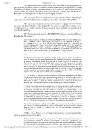 19/10/2016 :: 700002573710 ­ e­Proc ::
https://eproc.jfpr.jus.br/eprocV2/controlador.php?acao=minuta_imprimir&acao_origem=acessar_documento&hash=006f8a48ed31e5c1098f1d772d6107a9 16/21
126. Além das contas no Banco Julius Baer, utilizadas, em cognição sumária,
para ocultar e dissimular propina recebida no contrato da Petrobrás para aquisição do campo
de Petróleo em Benin, há relato, conforme item 121, da utilização de pelos menos mais duas
contas  secretas  no  exterior,  em  outras  instituições  bancárias,  o  Israel  Discount  Bank  e  o
Banco BSI, como receptáculos de depósitos de vantagem indevida.
127. Em outras palavras, constata­se, no caso concreto, indícios de reiteração
delitiva em um contexto de corrupção sistêmica, o que coloca em risco a ordem pública.
128. A esse respeito, de se destacar os precedentes do Egrégio Superior Tribunal
de Justiça em diversos habeas corpus impetrados por  presos na Operação Lavajato, com o
reconhecimento,  por  ampla  maioria,  da  necessidade  da  prisão  cautelar  em  decorrência  do
risco à ordem pública.
129. Destaco, ilustrativamente, o HC 332.586/PR, Relator, o eminente Ministro
Felix Fischer. Da ementa:
"PROCESSUAL PENAL. HABEAS CORPUS SUBSTITUTIVO DE RECURSO ORDINÁRIO.
NÃO  CABIMENTO.  NOVA  ORIENTAÇÃO  JURISPRUDENCIAL.  ARTIGOS  2º,  CAPUT  E
§4º, INCISOS II, III, IV E V, C.C. 1º, §1º, DA LEI 12.850/2013, 333, CAPUT E PARÁGRAFO
ÚNICO, DO CÓDIGO PENAL (106 VEZES), E 1º, CAPUT, DA LEI 9.613/1998 (54 VEZES).
OPERAÇÃO  "LAVA  JATO".  ALEGADA  AUSÊNCIA  DE  FUNDAMENTAÇÃO  DO
DECRETO PRISIONAL. SEGREGAÇÃO CAUTELAR DEVIDAMENTE FUNDAMENTADA
NA GARANTIA DA ORDEM PÚBLICA. HABEAS CORPUS NÃO CONHECIDO.
(....)
III ­ A prisão cautelar deve ser considerada exceção, já que, por meio desta medida, priva­se
o réu de seu jus libertatis antes do pronunciamento condenatório definitivo, consubstanciado
na sentença transitada em julgado. É por isso que tal medida constritiva só se justifica caso
demonstrada  sua  real  indispensabilidade  para  assegurar  a  ordem  pública,  a  instrução
criminal  ou  a  aplicação  da  lei  penal,  ex  vi  do  artigo  312  do  Código  de  Processo  Penal.  A
prisão  realização de  preventiva, portanto, enquanto medida de natureza cautelar, não pode
ser  utilizada  como  instrumento  de  punição  antecipada  do  indiciado  ou  do  réu,  nempermite
complementação  de  sua  fundamentação  pelas  instâncias  superiores  (HC  n.  93.498/MS,
Segunda Turma, Rel. Min. Celso de Mello, DJe de 18/10/2012).
IV  ­  Na  hipótese,  o  decreto  prisional  encontra­se  devidamente  fundamentado  em  dados
concretos extraídos dos autos, que evidenciam a necessidade de se garantir a ordem pública,
tendo  em  vista  o  modo  sistemático,  habitual  e  profissional  dos  crimes  praticados  contra  a
Administração  Pública  Federal,  que  indicam  verdadeiro  modus  operandi  de  realização  de
negócios com a Administração Pública, gerando grande prejuízo aos cofres públicos.
V ­ Não se pode olvidar, ademais, o fundado receio de reiteração delitiva, tendo em vista que
o paciente seria integrante de organização criminosa voltada para o cometimento de ilícitos
de corrupção e lavagem de ativos em contratações realizadas com o Poder Público, o que
justifica a imposição da medida extrema no intuito de interromper ou diminuir a atuação das
práticas cartelizadas realizadas em prejuízo de grande licitações no país. Neste sentido, já
decidiu o eg. Pretório Excelso que "A necessidade de se interromper ou diminuir a atuação
de  integrantes  de  organização  criminosa,  enquadra­se  no  conceito  de  garantia  da  ordem
pública,  constituindo  fundamentação  cautelar  idônea  e  suficiente  para  a  prisão  preventiva"
(HC n. 95.024/SP, Primeira Turma, Relª. Ministra Cármen Lúcia, DJe de 20/2/2009).
VI ­ Mostra­se insuficiente a aplicação de medidas cautelares diversas da prisão, previstas no
art. 319 do CPP, quando presentes os requisitos autorizadores da prisão cautelar, como na
hipótese."  (HC  332.586/PR  ­  5ª  Turma  do  STJ  ­  Rel.  Min.  Felix  Fischer  ­  por  maioria  ­
10/12/2015)
130 Do voto do Relator, após serem apontados os riscos concretos de reiteração
delitiva, destaco os seguintes trechos:
"Sob outro prisma, entendo que a maneira pela qual os delitos em apuração ocorreram, e os
que eventualmente surgirem no decorrer das investigações, evidenciam a seriedade dos fatos
e a efetiva necessidade de intervenção para interrupção das práticas fraudulentas. Trata­se
de  vultosos  prejuízos  ocasionados  aos  cofres  públicos,  o  que,  num  contexto  de  dificuldades
como  as  que  ora  se  apresentam  no  cenário  econômico­financeiro  do  país,  apenas  denotam
 