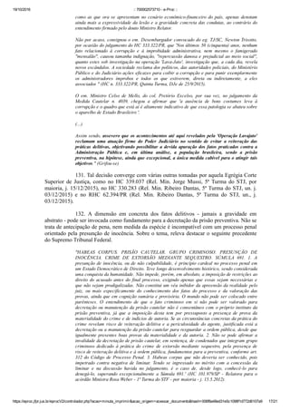 19/10/2016 :: 700002573710 ­ e­Proc ::
https://eproc.jfpr.jus.br/eprocV2/controlador.php?acao=minuta_imprimir&acao_origem=acessar_documento&hash=006f8a48ed31e5c1098f1d772d6107a9 17/21
como  as  que  ora  se  apresentam  no  cenário  econômico­financeiro  do  país,  apenas  denotam
ainda mais a expressividade da lesão e a gravidade concreta das condutas, ao contrário do
entendimento firmado pelo douto Ministro Relator.
Não por acaso, consignou o em. Desembargador convocado do eg. TJ/SC, Newton Trisotto,
por ocasião do julgamento do HC 333.322/PR, que 'Nos últimos 50 (cinquenta) anos, nenhum
fato  relacionado  à  corrupção  e  à  improbidade  administrativa,  nem  mesmo  o  famigerado
"mensalão", causou tamanha indignação, "repercussão danosa e prejudicial ao meio social",
quanto estes sob investigação na operação 'Lava­Jato', investigação que, a cada dia, revela
novos escândalos. A sociedade reclama dos políticos, das autoridades policiais, do Ministério
Público e do Judiciário ações eficazes para coibir a corrupção e para punir exemplarmente
os  administradores  ímprobos  e  todos  os  que  estiverem,  direta  ou  indiretamente,  a  eles
associados " (HC n. 333.322/PR, Quinta Turma, DJe de 25/9/2015).
O  em.  Ministro  Celso  de  Mello,  do  col.  Pretório  Excelso,  por  sua  vez,  no  julgamento  da
Medida  Cautelar  n.  4039,  chegou  a  afirmar  que  'a  ausência  de  bons  costumes  leva  à
corrupção e o quadro que está aí é altamente indicativo de que essa patologia se abateu sobre
o aparelho de Estado Brasileiro '.
(...)
Assim sendo, assevero que os acontecimentos até aqui revelados pela 'Operação Lavajato'
reclamam  uma  atuação  firme  do  Poder  Judiciário  no  sentido  de  evitar  a  reiteração  das
práticas delitivas, objetivando possibilitar a devida apuração dos fatos praticados contra a
Administração  Pública  e,  em  última  análise,  a  população  brasileira,  sendo  a  prisão
preventiva, na hipótese, ainda que excepcional, a única medida cabível para o atingir tais
objetivos." (Grifou­se)
131. Tal decisão converge com várias outras tomadas por aquela Egrégia Corte
Superior  de  Justiça,  como  no  HC  339.037  (Rel.  Min.  Jorge  Mussi,  5ª  Turma  do  STJ,  por
maioria, j. 15/12/2015), no HC 330.283 (Rel. Min. Ribeiro Dantas, 5ª Turma do STJ, un. j.
03/12/2015)  e  no  RHC  62.394/PR  (Rel.  Min.  Ribeiro  Dantas,  5ª  Turma  do  STJ,  un.,  j.
03/12/2015).
132.  A  dimensão  em  concreta  dos  fatos  delitivos  ­  jamais  a  gravidade  em
abstrato ­ pode ser invocada como fundamento para a decretação da prisão preventiva. Não se
trata de antecipação de pena, nem medida da espécie é incompatível com um processo penal
orientado pela presunção de inocência. Sobre o tema, releva destacar o seguinte precedente
do Supremo Tribunal Federal.
"HABEAS  CORPUS.  PRISÃO  CAUTELAR.  GRUPO  CRIMINOSO.  PRESUNÇÃO  DE
INOCÊNCIA.  CRIME  DE  EXTORSÃO  MEDIANTE  SEQUESTRO.  SÚMULA  691.  1.  A
presunção de inocência, ou de não culpabilidade, é princípio cardeal no processo penal em
um Estado Democrático de Direito. Teve longo desenvolvimento histórico, sendo considerada
uma conquista da humanidade. Não impede, porém, em absoluto, a imposição de restrições ao
direito do acusado antes do final processo, exigindo apenas que essas sejam necessárias e
que não sejam prodigalizadas. Não constitui um véu inibidor da apreensão da realidade pelo
juiz,  ou  mais  especificamente  do  conhecimento  dos  fatos  do  processo  e  da  valoração  das
provas, ainda que em cognição sumária e provisória. O mundo não pode ser colocado entre
parênteses.  O  entendimento  de  que  o  fato  criminoso  em  si  não  pode  ser  valorado  para
decretação ou manutenção da prisão cautelar não é consentâneo com o próprio instituto da
prisão  preventiva,  já  que  a  imposição  desta  tem  por  pressuposto  a  presença  de  prova  da
materialidade do crime e de indícios de autoria. Se as circunstâncias concretas da prática do
crime  revelam  risco  de  reiteração  delitiva  e  a  periculosidade  do  agente,  justificada  está  a
decretação ou a manutenção da prisão cautelar para resguardar a ordem pública, desde que
igualmente presentes boas provas da materialidade e da autoria. 2. Não se pode afirmar a
invalidade da decretação de prisão cautelar, em sentença, de condenados que integram grupo
criminoso  dedicado  à  prática  do  crime  de  extorsão  mediante  sequestro,  pela  presença  de
risco de reiteração delitiva e à ordem pública, fundamentos para a preventiva, conforme art.
312  do  Código  de  Processo  Penal.  3.  Habeas  corpus  que  não  deveria  ser  conhecido,  pois
impetrado  contra  negativa  de  liminar.  Tendo  se  ingressado  no  mérito  com  a  concessão  da
liminar  e  na  discussão  havida  no  julgamento,  é  o  caso  de,  desde  logo,  conhecê­lo  para
denegá­lo,  superando  excepcionalmente  a  Súmula  691.'  (HC  101.979/SP  ­  Relatora  para  o
acórdão Ministra Rosa Weber ­ 1ª Turma do STF ­ por maioria ­ j. 15.5.2012).
 