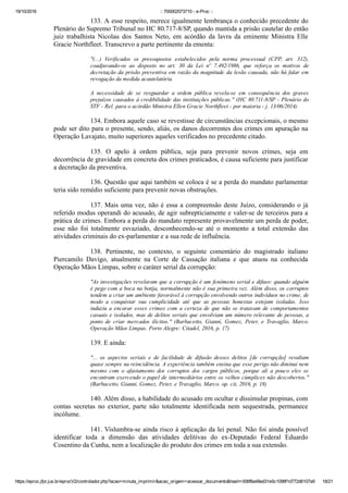 19/10/2016 :: 700002573710 ­ e­Proc ::
https://eproc.jfpr.jus.br/eprocV2/controlador.php?acao=minuta_imprimir&acao_origem=acessar_documento&hash=006f8a48ed31e5c1098f1d772d6107a9 18/21
133. A esse respeito, merece igualmente lembrança o conhecido precedente do
Plenário do Supremo Tribunal no HC 80.717­8/SP, quando mantida a prisão cautelar do então
juiz  trabalhista  Nicolau  dos  Santos  Neto,  em  acórdão  da  lavra  da  eminente  Ministra  Elle
Gracie Northfleet. Transcrevo a parte pertinente da ementa:
"(...)  Verificados  os  pressupostos  estabelecidos  pela  norma  processual  (CPP,  art.  312),
coadjuvando­os  ao  disposto  no  art.  30  da  Lei  nº  7.492/1986,  que  reforça  os  motivos  de
decretação da prisão preventiva em razão da magnitude da lesão causada, não há falar em
revogação da medida acautelatória.
A  necessidade  de  se  resguardar  a  ordem  pública  revela­se  em  consequência  dos  graves
prejuízos causados à credibilidade das instituições públicas." (HC 80.711­8/SP ­ Plenário do
STF ­ Rel. para o acórdão Ministra Ellen Gracie Northfleet ­ por maioria ­ j. 13/06/2014)
134. Embora aquele caso se revestisse de circunstâncias excepcionais, o mesmo
pode ser dito para o presente, sendo, aliás, os danos decorrentes dos crimes em apuração na
Operação Lavajato, muito superiores aqueles verificados no precedente citado.
135.  O  apelo  à  ordem  pública,  seja  para  prevenir  novos  crimes,  seja  em
decorrência de gravidade em concreta dos crimes praticados, é causa suficiente para justificar
a decretação da preventiva.
136. Questão que aqui também se coloca é se a perda do mandato parlamentar
teria sido remédio suficiente para prevenir novas obstruções.
137. Mais uma vez, não é essa a compreensão deste Juízo, considerando o já
referido modus operandi do acusado, de agir subrepticiamente e valer­se de terceiros para a
prática de crimes. Embora a perda do mandato represente provavelmente um perda de poder,
esse  não  foi  totalmente  esvaziado,  desconhecendo­se  até  o  momento  a  total  extensão  das
atividades criminais do ex­parlamentar e a sua rede de influência. 
138.  Pertinente,  no  contexto,  o  seguinte  comentário  do  magistrado  italiano
Piercamilo  Davigo,  atualmente  na  Corte  de  Cassação  italiana  e  que  atuou  na  conhecida
Operação Mãos Limpas, sobre o caráter serial da corrupção:
"As investigações revelaram que a corrupção é um fenômeno serial e difuso: quando alguém
é pego com a boca na botija, normalmente não é sua primeira vez. Além disso, os corruptos
tendem a criar um ambiente favorável à corrupção envolvendo outros indivíduos no crime, de
modo  a  conquistar  sua  cumplicidade  até  que  as  pessoas  honestas  estejam  isoladas.  Isso
induziu a encarar esses crimes com a certeza de que não se tratavam de comportamentos
casuais e isolados, mas de delitos seriais que envolviam um número relevante de pessoas, a
ponto  de  criar  mercados  ilícitos."  (Barbacetto,  Gianni,  Gomez,  Peter,  e  Travaglio,  Marco.
Operação Mãos Limpas. Porto Alegre: Citadel, 2016, p. 17)
139. E ainda:
"...  os  aspectos  seriais  e  de  facilidade  de  difusão  desses  delitos  [de  corrupção]  resultam
quase sempre na reincidência. A experiência também ensina que esse perigo não diminui nem
mesmo  com  o  afastamento  dos  corruptos  dos  cargos  públicos,  porque  ali  a  pouco  eles  se
encontram exercendo o papel de intermediários entre os velhos cúmplices não descobertos."
(Barbacetto, Gianni, Gomez, Peter, e Travaglio, Marco. op. cit, 2016, p. 18)
140. Além disso, a habilidade do acusado em ocultar e dissimular propinas, com
contas  secretas  no  exterior,  parte  não  totalmente  identificada  nem  sequestrada,  permanece
incólume.
141. Vislumbra­se ainda risco à aplicação da lei penal. Não foi ainda possível
identificar  toda  a  dimensão  das  atividades  delitivas  do  ex­Deputado  Federal  Eduardo
Cosentino da Cunha, nem a localização do produto dos crimes em toda a sua extensão. 
 