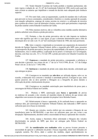 19/10/2016 :: 700002573710 ­ e­Proc ::
https://eproc.jfpr.jus.br/eprocV2/controlador.php?acao=minuta_imprimir&acao_origem=acessar_documento&hash=006f8a48ed31e5c1098f1d772d6107a9 20/21
152. Tendo Eduardo Cosentino da Cunha perdido o mandato parlamentar, não
mais vigora a vedação do  art. 53, §2º da Constituição Federal de 1988, motivo pelo qual não
mais existem as amarras que impediram a tomada da decisão mais adequada pela instância
superior.
153. Por outro lado, como já argumentado, a perda do mandato não é suficiente
para prevenir os riscos constatados, considerando o histórico e o modus operandi do acusado,
com atuação subreptícia, emprego de contas secretas no exterior e a utilização de terceiros
para a prática de crimes e atos de obstrução à Justiça, motivo pelo qual pertinente a imposição
da prisão cautelar contra Eduardo Cosentino da Cunha.
154. Pelos mesmos motivos, não se vislumbra como medida cautelar alternativa
poderia substituir com eficácia a prisão preventiva.
155.  Portanto,  o  fato  da  prisão  preventiva  não  ter  sido  imposta  na  instância
maior não significa que não é o caso agora, já que o elemento determinante para a falta de
decretação deve ter sido o art. 53, §2º da Constituição Federal de 1988, não mais pertinente.
156. Ante o exposto e reportando­se novamente aos argumentos da memorável
decisão do Egrégio Supremo Tribunal Federal, defiro o requerido pelo MPF, para, presentes
os pressupostos da prisão preventiva, boa prova de materialidade e de autoria, e igualmente os
fundamentos, risco à ordem pública, à aplicação da lei penal e à instrução ou à investigação,
decretar, com base nos arts. 311 e 312 do CPP, a prisão preventiva de Eduardo Cosentino da
Cunha.
157.  Expeça­se  o  mandado  de  prisão  preventiva,  consignando  a  referência  a
esta decisão e processo, aos crimes do art. 1.º da Lei nº 9.613/1998, do art.  317 do Código
Penal e do art. 22 da Lei n.º 7.492/1986.
158. Instrua­se o mandado de prisão com cópia desta decisão, solicitando que
seja entregue ao preso.
159. Consigne­se no mandado que não deve ser utilizada algema, salvo se, na
ocasião, evidenciado risco concreto e imediato à autoridade policial. Consigne­se que, tanto
quanto  possível,  não  se  deve  permitir  a  filmagem  ou  a  fotografia  do  preso  durante  a
efetivação da prisão e deslocamento do preso.
160.  Consigne­se  no  mandado  autorização  para  transferência  do  preso  para  a
carceragem da Polícia Federal em Curitiba.
161.    Pleiteou  o  MPF,  autorização  para  busca  e  apreensão  de  provas
no endereço do acusado e dos veículos ali mantidos diante de indícios de que teriam sido
adquiridos com recursos do suposto operador de propina Lúcio Bolonha Funaro.
162. Relativamente à busca e apreensão, já foi realizada busca e apreensão no
endereço dele, por autorização do Supremo Tribunal Federal, não indicando o MPF motivo
suficiente para nova busca no momento. 
163. Quanto aos veículos, resolvo deferir por ora somente o bloqueio de sua
transferência  junto  ao  DETRAN/RJ,  o  que  deve  ser  suficiente  para,  por  ora,  evitar  a  sua
dissipação. Oportunamente, decidirei sobre a necessidade de busca e apreensão dos veículos.
164.  Assim,  expeça  a  Secretaria  ofício  solicitando  o  bloqueio  dos  veículos
discriminados  na  petição  do  MPF,  que  deve  ser  entregue  pela  Polícia  Federal  no
DETRAN/RJ.
165.  As  considerações  ora  realizadas  sobre  as  provas  tiveram  presente  a
necessidade de apreciar o cabimento da prisão e buscas requeridas, tendo sido efetuadas em
cognição  sumária.  Por  óbvio,  dado  o  caráter  das  medidas,  algum  aprofundamento  na
 