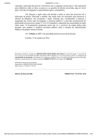 19/10/2016 :: 700002573710 ­ e­Proc ::
https://eproc.jfpr.jus.br/eprocV2/controlador.php?acao=minuta_imprimir&acao_origem=acessar_documento&hash=006f8a48ed31e5c1098f1d772d6107a9 21/21
5052211­66.2016.4.04.7000 700002573710 .V75 SFM© SFM
valoração e descrição das provas é inevitável, mas a cognição é prima facie e não representa
juízo definitivo sobre os fatos, as provas e as questões de direito envolvidas, algo só viável
após o fim das investigações e especialmente após o contraditório.
166. Decreto o sigilo sobre esta decisão e sobre os autos dos processos até a
efetivação  da  prisão.  Efetivada  a  medida,  não  sendo  mais  ele  necessário  para  preservar  a
eficácia  da  diligência,  fica  levantado  o  sigilo.  Entendo  que,  considerando  a  natureza  e
magnitude dos crimes aqui investigados, o interesse público e a previsão constitucional de
publicidade dos processos (artigo 5º, LX, CF) impedem a imposição da continuidade de sigilo
sobre  autos.  O  levantamento  propiciará  assim  não  só  o  exercício  da  ampla  defesa  pelo
acusado,  mas  também  o  saudável  escrutínio  público  sobre  a  atuação  da  Administração
Pública e da própria Justiça criminal.
167. Ciência ao MPF e da autoridade policial acerca desta decisão.
Curitiba, 17 de outubro de 2016.
 
 
 
Documento eletrônico assinado por SÉRGIO FERNANDO MORO, Juiz Federal, na forma do artigo 1º, inciso III, da
Lei 11.419, de 19 de dezembro de 2006 e Resolução TRF 4ª Região nº 17, de 26 de março de 2010. A conferência da
autenticidade do documento está disponível no endereço eletrônico http://www.trf4.jus.br/trf4/processos/verifica.php,
mediante o preenchimento do código verificador 700002573710v75 e do código CRC df406840. 
 
Informações adicionais da assinatura: 
Signatário (a): SÉRGIO FERNANDO MORO 
Data e Hora: 17/10/2016 11:30:20 
 
 
 