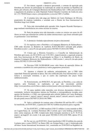 19/10/2016 :: 700002573710 ­ e­Proc ::
https://eproc.jfpr.jus.br/eprocV2/controlador.php?acao=minuta_imprimir&acao_origem=acessar_documento&hash=006f8a48ed31e5c1098f1d772d6107a9 3/21
27. Em síntese, segundo a denúncia apresentada, o contrato de aquisição pela
Petrobrás dos direitos de participação na exploração de campo de petróleo na República do
Benin, país africano, da Compagnie Beninoise des Hydrocarbures Sarl ­ CBH, teria envolvido
o pagamento de propinas ao então Deputado Federal Eduardo Cosentino da Cunha de cerca
de 1.311.700,00 franços suíços, correspondentes a cerca de USD 1,5 milhão.
28.  A  propina  teria  sido  paga  por  Idalécio  de  Castro  Rodrigues  de  Oliveira,
proprietário  da  empresa  vendedora,  e  acertada  com  o  Diretor  da  Área  Internacional  da
Petrobrás Jorge Luiz Zelada.
29. Teria sido intermediada pelo operador João Augusto Rezende Henriques e
paga mediante transferências em contas secretas no exterior.
30. Parte da propina teria sido destinada a contas no exterior em nome de off­
shores ou trusts que alimentavam cartões de crédito internacionais e que foram utilizados pelo
ex­parlamentar e seus familiares.
31. A denúncia é fundada especialmente em prova documental.
32. Os negócios entre a Petrobrás e a Compagnie Béninoise de Hydrocabures ­
CBH  estão  descritos  no  Relatório  de  Auditoria  R­05.E.003/2015  realizado  pela  própria
Petrobrás (evento 1, anexo38, da ação penal conexa 5027685­35.2016.4.04.7000).
33.  Consta  que  a  Diretoria  Executiva  e  o  Conselho  de  Administração  da
Petrobrás aprovaram, em 30/12/2010 e em 11/01/2011, respectivamente, a aquisição proposta
pela  Área  Internacional  de  50%  da  participação  no  Bloco  4,  na  República  do  Benin,  da
empresa Compagnie Béninoise des Hydrocarbures ­ CBH (evento 1, anexo10, da ação penal
conexa 5027685­35.2016.4.04.7000).
34.  Previstos  USD  34.500.000,00  como  valor  básico  de  aquisição  (bônus  de
assinatura e reembolso de custos pretéritos) e outros pagamentos posteriores.
35.  Apontou  o  relatório  de  auditoria,  principalmente,  que  a  CBH  tinha
capacidade financeira ignorada na época, fato este conhecido pela Área Internacional e o que
tornava  a  associação  temerária,  e  que  os  custos  das  exploração  dos  poços  foram
subdimensionados.
36. Posteriormente, em 09/06/2015, foi aprovado, na Petrobrás, a sua saída do
negócio,  pela  frustração  na  exploração,  já  que  não  encontrado  petróleo
(http://www.petrobras.com.br/fatos­e­dados/esclarecimento­sobre­atividades­no­benin.htm).
37.  Os  autos  também  estão  instruídos  com  diversos  documentos  relativos  à
contratação,  inclusive  documentos  internos  da  Petrobrás  e  correspondências  trocadas  entre
agentes da Petrobrás e a CBH, esta representada pelo referido Idalécio de Castro Rodrigues
de Oliveira (evento 1, anexo2, anexo3, anexo5, anexo6, anexo7, anexo8, anexo9 e anexo39,
da ação penal conexa 5027685­35.2016.4.04.7000).
38. Após a celebração do contrato entre a Petrobrás Oil and Gas BV e a CBH,
foi transferida, em 03/05/2011, a quantia de USD 34,5 milhões da primeira para a segunda.
39. Em 03/05/2011, a CBH transferiu USD 31 milhões à conta mantida no BSI,
em Lugano/Suíça, da  Lusitania Petroleum (BC) Limited, que é uma holding, proprietária,
entre  outras  empresas,  da  CBH.  Comprovante  desta  transação  encontra­se  na  fl.  36­39  do
arquivo ap­inqpol21 do evento 2 da ação penal 5051606­23.2016.4.04.7000, apenso 05 do
inquérito.
40. Por sua vez, em 05/05/2011, foram transferidos USD 10 milhões da conta da
Lusitania para a conta Z203217 no Banco BSI, em Zurique/Suíça, e que é titularizada pela
off­shore Acona International Investments Ltd., constituída em 25/09/2010 na República de
 