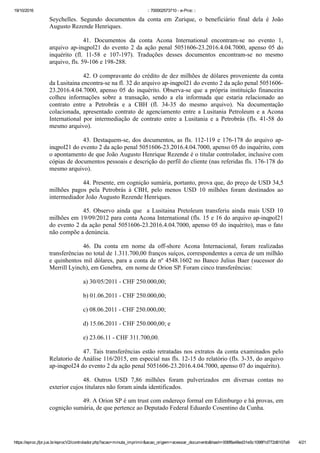 19/10/2016 :: 700002573710 ­ e­Proc ::
https://eproc.jfpr.jus.br/eprocV2/controlador.php?acao=minuta_imprimir&acao_origem=acessar_documento&hash=006f8a48ed31e5c1098f1d772d6107a9 4/21
Seychelles.  Segundo  documentos  da  conta  em  Zurique,  o  beneficiário  final  dela  é  João
Augusto Rezende Henriques. 
41.  Documentos  da  conta  Acona  International  encontram­se  no  evento  1,
arquivo ap­inqpol21 do evento 2 da ação penal 5051606­23.2016.4.04.7000, apenso 05 do
inquérito  (fl.  11­58  e  107­197).  Traduções  desses  documentos  encontram­se  no  mesmo
arquivo, fls. 59­106 e 198­288.
42. O compravante do crédito de dez milhões de dólares proveniente da conta
da Lusitaina encontra­se na fl. 32 do arquivo ap­inqpol21 do evento 2 da ação penal 5051606­
23.2016.4.04.7000, apenso 05 do inquérito. Observa­se que a própria instituição financeira
colheu  informações  sobre  a  transação,  sendo  a  ela  informada  que  estaria  relacionado  ao
contrato  entre  a  Petrobrás  e  a  CBH  (fl.  34­35  do  mesmo  arquivo).  Na  documentação
colacionada, apresentado contrato de agenciamento entre a Lusitania Petroleum e a Acona
International  por  intermediação  de  contrato  entre  a  Lusitania  e  a  Petrobrás  (fls.  41­58  do
mesmo arquivo).
43. Destaquem­se, dos documentos, as fls. 112­119 e 176­178 do arquivo ap­
inqpol21 do evento 2 da ação penal 5051606­23.2016.4.04.7000, apenso 05 do inquérito, com
o apontamento de que João Augusto Henrique Rezende é o titular controlador, inclusive com
cópias de documentos pessoais e descrição do perfil do cliente (nas referidas fls. 176­178 do
mesmo arquivo).
44. Presente, em cognição sumária, portanto, prova que, do preço de USD 34,5
milhões  pagos  pela  Petrobrás  à  CBH,  pelo  menos  USD  10  milhões  foram  destinados  ao
intermediador João Augusto Rezende Henriques.
45. Observo ainda que  a Lusitaina Pretoleum transferiu ainda mais USD 10
milhões em 19/09/2012 para conta Acona International (fls. 15 e 16 do arquivo ap­inqpol21
do evento 2 da ação penal 5051606­23.2016.4.04.7000, apenso 05 do inquérito), mas o fato
não compõe a denúncia.
46.  Da  conta  em  nome  da  off­shore  Acona  Internacional,  foram  realizadas
transferências no total de 1.311.700,00 franços suíços, correspondentes a cerca de um milhão
e quinhentos mil dólares, para a conta de nº 4548.1602 no Banco Julius Baer (sucessor do
Merrill Lyinch), em Genebra,  em nome de Orion SP. Foram cinco transferências:
a) 30/05/2011 ­ CHF 250.000,00;
b) 01.06.2011 ­ CHF 250.000,00;
c) 08.06.2011 ­ CHF 250.000,00;
d) 15.06.2011 ­ CHF 250.000,00; e
e) 23.06.11 ­ CHF 311.700,00.
47. Tais transferências estão retratadas nos extratos da conta examinados pelo
Relatorio de Análise 116/2015, em especial nas fls. 12­15 do relatório (fls. 3­35, do arquivo
ap­inqpol24 do evento 2 da ação penal 5051606­23.2016.4.04.7000, apenso 07 do inquérito).
48.  Outros  USD  7,86  milhões  foram  pulverizados  em  diversas  contas  no
exterior cujos titulares não foram ainda identificados.
49. A Orion SP é um trust com endereço formal em Edimburgo e há provas, em
cognição sumária, de que pertence ao Deputado Federal Eduardo Cosentino da Cunha.
 
