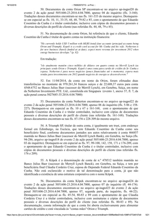 19/10/2016 :: 700002573710 ­ e­Proc ::
https://eproc.jfpr.jus.br/eprocV2/controlador.php?acao=minuta_imprimir&acao_origem=acessar_documento&hash=006f8a48ed31e5c1098f1d772d6107a9 5/21
50.  Documentos  da  conta  Orion  SP  encontram­se  no  arquivo  ap­inqpol20  do
evento  2  da  ação  penal  5051606­23.2016.4.04.7000,  apenso  04  do  inquérito  (fls.  3­160).
Traduções desses documentos encontram­se nas fls. 161­333 do mesmo arquivo. Destaquem­
se em especial as fls. 10, 11, 33­35, 44, 48, 79­82 e 85, com o apontamento de que Eduardo
Cosentino da Cunha é o titular controlador, inclusive com cópias de documentos pessoais e
diversas descrições do perfil do cliente (nas referidas fls. 44, 48, 79 e 85).
51. Na documentação da conta Orion, há referência de que o cliente, Eduardo
Cosentino da Cunha é titular de quatro contas na instituição financeira:
"He currently holds USD 5 million with MLBS (total) four accounts (principal accounts being
Orion and Triumph). Kopek is a credit card accout for Mr. Cunha and his wife. Netherton is
for new business (barely funded as at date), expect more revenue for investment 2012 when
energy businesses develops." (p. 82)
Em tradução:
"ele  atualmente  mantém  cinco  milhões  de  dólares  em  quatro  contas  no  Merrill  Lynch  (as
principais sendo Orion e Triumph). Kopek é uma conta para cartão de crédito do Sr. Cunha e
esposa.  Netherton  é  para  novos  negócios  (pouco  financiados  até  o  momento),  espera  mais
rendas para investimentos em 2012 quando negócios de energia se desenvolverem."
52.  Em  11/04/2014,  da  conta  em  nome  da  Orion,  foram  efetuadas  duas
transferências  no  montante  de  970.261,34  francos  suíços  e  de  22.608,37  euros  para  conta
4548.6752 no Banco Julius Baer (sucessor do Merrill Lynch), em Genebra, Suíça, em nome
da Netherton Investments PTE. Ltd., constituída em Singapura  (evento 1, anexo 37, fl. 7, da
ação penal conexa 5027685­35.2016.4.04.7000)
53. Documentos da conta Netherton encontram­se no arquivo ap­inqpol22 do
evento 2 da ação penal 5051606­23.2016.4.04.7000, apenso 06 do inquérito (fls. 5­86 e 158­
227).  Destaquem­se  em  especial  as  fls.  10  e  67  e  161­168,    com  o  apontamento  de  que
Eduardo  Cosentino  da  Cunha  é  o  titular  controlador,  inclusive  com  cópias  de  documentos
pessoais  e  diversas  descrições  do  perfil  do  cliente  (nas  referidas  fls.  161­168).  Traduções
desses documentos encontram­se nas fls. 87­156 e 228­309 do mesmo arquivo. 
54. A Triumph SP, titular de outra conta, é igualmente um trust, com endereço
formal  em  Edimburgo,  na  Escócia,  que  tem  Eduardo  Cosentino  da  Cunha  como  seu
beneficiário  final,  conforme  documentos  juntados  aos  autos  relativamente  à  conta  466857
mantida no Banco Julius Baer (sucessor do Merrill Lynch Bank), em Genebra, na Suíça (fls.
94­286, arquivo ap­inqpol18 do evento 2 da ação penal 5051606­23.2016.4.04.7000, apenso
03 do inquérito). Destaquem­se em especial as fls. 97, 99­100, 142, 158, 171 e 176­209, com
o apontamento de que Eduardo Cosentino da Cunha é o titular controlador, inclusive com
cópias de documentos pessoais e diversas descrições do perfil do cliente (nas referidas fls.
176 e 209).
55.  A  Köpek  é  a  denominação  de  conta  de  n.º  478512  também  mantida  no
Banco  Julius  Baer  (sucessor  do  Merryll  Lynch  Banck),  em  Genebra,  na  Suíça,  e  tem  por
beneficiária final Cláudia Cordeiro Cruz, esposa do Deputado Federal Eduardo Cosentino da
Cunha.  Não  está  esclarecido  o  motivo  de  tal  denominação  para  a  conta,  já  que  não
identificada a existência de uma estrutura corporativa com o nome Köpek.
56.  Documentos  da  conta  Köpek  encontram­se  no  arquivo  ap­inqpol24  do
evento  2  da  ação  penal  5051606­23.2016.4.04.7000,  apenso  07  do  inquérito  (fl.  44­174).
Traduções  desses  documentos  encontram­se  no  arquivo  ap­inqpol23  do  evento  2  da  ação
penal  5051606­23.2016.4.04.7000,  apenso  07,  segunda  parte,  do  inquérito,  fls.  44­22).
Destaquem­se  em  especial  as  fls.  45­54,  80­83  e  89  com  o  apontamento  de  que  Claudia
Cordeira  Cruz  é  a  titular  controladora,  inclusive  com  assinaturas  e  cópias  de  documentos
pessoais  e  diversas  descrições  do  perfil  do  cliente  (nas  referidas  fls.  80­83  e  89).  Na
documentação, consta informação de que a conta foi aberta exclusivamente para alimentar
cartões de crédito e está vinculada às "contas mães" Orion e Triumph.
 