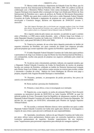 19/10/2016 :: 700002573710 ­ e­Proc ::
https://eproc.jfpr.jus.br/eprocV2/controlador.php?acao=minuta_imprimir&acao_origem=acessar_documento&hash=006f8a48ed31e5c1098f1d772d6107a9 8/21
75. Merece ainda referência o depoimento de Eduardo Costa Vaz Musa, que foi
Gerente Geral da Área Internacional da Petrobrás entre 2006 a 2009. Ele celebrou acordo de
colaboração com o Ministério Público Federal. Entre outras declarações, afirmou que João
Augusto Henriques teria logrado obter a nomeação de Jorge Luiz Zelada para Diretor da Área
Internacional da Petrobrás com o apoio de políticos do Partido do Movimento Democrático
Brasileiro ­ PMDB, mas quem dava a palavra final seria o então Deputado Federal Eduardo
Cosentino  da  Cunha.  Relatando  o  pagamento  de  propinas  em  outro  contrato  da  Petrobrás,
envolvendo  o  Consórcio  Integra,  declarou  em  depoimento  de  20/08/2015  (evento  1,
anexo20):
"que João Augusto Henriques disse ao declarante que conseguiu emplacar Jorge Luiz Zelada
para diretor internacional da Petrobrás com o apoio do PMDB de Minas Gerais, mas quem
dava a palavra final era o Deputado Federal Eduardo Cunha do PMDB/RJ;"
Há o registro ainda de pelo menos um encontro, no período no qual o contrato
entre a Petrobrás e a CBH estava sendo discutido,  entre  o Diretor Jorge Luiz Zelada e o
então Deputado Eduardo Cosentino da Cunha (em 12/09/2010, fl. 14 da denúncia, evento 1,
arquivo inic1, ação penal 5051606­23.2016.4.04.7000).
76. Tratar­se­ia, portanto, de um crime típico daqueles praticados no âmbito do
esquema  criminoso  da  Petrobrás,  nos  quais  contratos  da  estatal  com  empresas  privadas
geravam propinas que seriam repartidas entre agentes da Petrobrás e agentes políticos.
77. O então Deputado Federal Eduardo Cosentino da Cunha daria apoio político
à permanência de Jorge Luiz Zelada no cargo de Diretor da Área Internacional da Petrobrás e,
em contrapartida, recebia uma parcela de propinas nos negócios celebrados pela estatal na
referida área.
78. As provas orais e documentais, portanto, indicam, em cognição sumária, que
o  Deputado  Federal  Eduardo  Cosentino  da  Cunha  foi  beneficiário  de  acertos  de  propinas
havidos em contrato da Petrobrás, celebrado no âmbito da Diretoria Internacional ocupada
pelo Diretor Jorge Luiz Zelada, e que utilizou contas secretas no exterior para receber, ocultar
e  dissimular  o  produto  do  crime.    Idalécio  de  Castro  Rodrigues  de  Oliveira  teria  pago  a
propina, enquanto João Augusto Rezende Henriques a intermediado.
79.  Presentes,  portanto,  os  pressupostos  da  prisão  preventiva,  boa  prova  de
autoria e de materialidade.
80. Resta analisar a presença dos fundamentos.
81. Primeiro, o mais óbvio, o risco à investigação ou à instrução.
82. Reporto­me, a esse respeito, às razões do eminente Ministro Teori Zavascki
constantes  na  memorável  decisão  de  04/05/2016  na  Ação  Cautelar  4070/DF,  na  qual  foi
deferido pedido do Exmo. Procurador Geral da República de afastamento cautelar do então
Deputado Federal Eduardo Cosentino da Cunha da Presidência da Câmara dos Deputados. Tal
decisão  foi,  em  seguida,  em  05/05/2016,  referendada  pelo  Plenário  do  Egrégio  Supremo
Tribunal Federal.
83. Na ocasião, o eminente Ministro elencou vários episódios nos quais o então
Deputado Federal Eduardo Cosentino da Cunha teria agido para obstruir as investigações a
respeito de seus crimes e para prevenir a definição de suas responsabilidades. 
84. Apontados, inicialmente, indícios de que Eduardo Cosentino da Cunha teria
por  praxe  utilizar  outros  parlamentares  federais  para,  em  comissões  legislativas,  inclusive
comissões  parlamentares  de  inquérito,  formular  requerimentos  em  seu  interesse,
como "requerimentos para pressionar empresários para obtenção de vantagens espúrias". 
 
