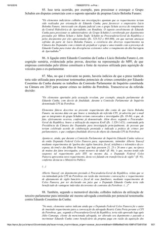 19/10/2016 :: 700002573710 ­ e­Proc ::
https://eproc.jfpr.jus.br/eprocV2/controlador.php?acao=minuta_imprimir&acao_origem=acessar_documento&hash=006f8a48ed31e5c1098f1d772d6107a9 9/21
85.  Isso  teria  ocorrido,  por  exemplo,  para  pressionar  e  extorquir  o  Grupo
Schahin em disputas comerciais com o suposto operador de propinas Lúcio Bolonha Funaro: 
"Os elementos indiciários colhidos nas investigações apontam que os requerimentos teriam
sido  realizados  por  orientação  de  Eduardo  Cunha,  para  favorecer  o  empresário  Lúcio
Bolonha Funaro, interessado em disputa judicial com o grupo Schain acerca do rompimento
da Central Hidrelétrica de Apertadinho, em Rondônia. O suposto envolvimento de Eduardo
Cunha para pressionar os administradores do Grupo Schahin é corroborado por depoimentos
prestados  por  Milton  Schain  e  Salim  Taufic  Schahin  na  Procuradoria­Geral  da  República  e
pelos documentos por eles apresentados (fls. 523­532 e 693­880), em que narram ameaças
sofridas  da  parte  de  Lúcio  Bolonha  Funaro,  a  existência  dos  diversos  requerimentos  na
Câmara dos Deputados com o intuito de prejudicar o grupo e uma reunião com a presença de
Eduardo Cunha para tratar das divergências existentes sobre o rompimento da dita barragem
de Apertadinho."
86. A ligação entre Eduardo Cosentino da Cunha e Lúcio Bolonha Funaro é, em
cognição  sumária,  evidenciada  pelas  provas,  descritas  na  representação  do  MPF,  de  que
empresas controladas pelo último constituem a fonte de recursos utilizada para aquisição de
veículos para o ex­parlamentar.
87. Mas, no que é relevante no ponto, haveria indícios de que a praxe também
teria sido utilizada para pressionar testemunhas potenciais de crimes cometidos por Eduardo
Cosentino da Cunha durante os trabalhos da Comissão Parlamentar de Inquérito constituída
na Câmara em 2015 para apurar crimes no âmbito da Petrobrás. Transcreve­se da referida
decisão:
"Os  elementos  aportados  pela  acusação  revelam,  por  exemplo,  atuação  parlamentar  de
Eduardo  Cunha,  com  desvio  de  finalidade,  durante  a  Comissão  Parlamentar  de  Inquérito
denominada CPI da Petrobras.
Elementos  fáticos  descritos  no  presente  requerimento  dão  conta  de  que  Lúcio  Bolonha
Funaro, na mesma data em que houve a instalação da referida CPI, já advertia por e­mail
que os integrantes do grupo Schahin seriam convocados e investigados (fls. 83­84), o que, de
fato,  efetivamente  ocorreu,  conforme  já  demonstrado.  Além  disso,  segundo  o  Procurador­
Geral da República, houve a utilização da empresa Kroll (fls. 1.328­1.421), contratada pela
Presidência  da  Câmara  dos  Deputados  para  investigação  principalmente,  de  pessoas  que
teriam  celebrado  acordo  de  colaboração  premiada  e  indicado  a  prática  de  crimes  por
parlamentares, o que configura finalidade diversa do objeto da chamada CPI da Petrobras.
Aponta­se, ainda, que durante a Comissão Parlamentar de Inquérito Eduardo Cunha valeu­se
do  então  Deputado  Federal  Celso  Pansera  para,  supostamente,  intimidar  Alberto  Youssef
mediante requerimentos de 'quebra dos sigilos bancário, fiscal, telefônico e telemático da ex­
esposa, da irmã e das filhas de Youssef, que hoje possuem 21, 23 e 26 anos e que, na época
de muitos dos fatos investigados, eram menores de idade' (fl. 88), 'e que, mesmo tendo sido
suspenso  tal  requerimento  pelo  STF,  no  mesmo  dia,  o  Deputado  Federal  Celso
Pansera apresentou novo requerimento, desta vez falando em transferência de sigilo” (fl. 91),
conforme destacou o Ministério Publico: 
(...)
Alberto Youssef, em depoimento prestado à Procuradoria­Geral da República, relata que se
viu intimidado pela CPI da Petrobras em razão das insistentes convocações e requerimentos
de  afastamento  de  sigilo  bancário  e  fiscal  de  seus  familiares,  mediante  requerimentos  de
Celso  Pansera,  por  ter  declarado  em  juízo  que  o  Deputado  Eduardo  Cunha  teria  sido
beneficiado de vantagens indevidas decorrentes de contratos da Petrobras: (...)"
88. Também, segundo a memorável decisão, colhidos indícios da utilização de
terceiro parlamentar para intimidar até mesmo advogada constituída por potencial testemunha
contra Eduardo Cosentino da Cunha:
"No mais, elementos outros indicam ainda que o Deputado Federal Celso Pansera foi o autor
de inusitado requerimento para a convocação da advogada Beatriz Catta Preta perante a CPI
da Petrobras, que, segundo a Procuradoria­Geral da República, teria sido aprovado logo após
Júlio  Camargo,  cliente  da  mencionada  advogada,  ter  alterado  seu  depoimento  e  passado  a
incriminar  Eduardo  Cunha  como  beneficiário  da  propina  paga  em  razão  da  aquisição  dos
 