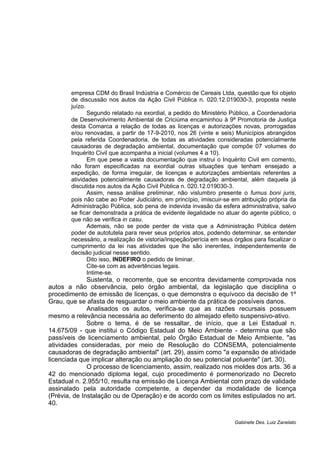 empresa CDM do Brasil Indústria e Comércio de Cereais Ltda, questão que foi objeto 
de discussão nos autos da Ação Civil Pública n. 020.12.019030-3, proposta neste 
juízo. 
Segundo relatado na exordial, a pedido do Ministério Público, a Coordenadoria 
de Desenvolvimento Ambiental de Criciúma encaminhou à 9ª Promotoria de Justiça 
desta Comarca a relação de todas as licenças e autorizações novas, prorrogadas 
e/ou renovadas, a partir de 17-9-2010, nos 26 (vinte e seis) Municípios abrangidos 
pela referida Coordenadoria, de todas as atividades consideradas potencialmente 
causadoras de degradação ambiental, documentação que compõe 07 volumes do 
Inquérito Civil que acompanha a inicial (volumes 4 a 10). 
Em que pese a vasta documentação que instrui o Inquérito Civil em comento, 
não foram especificadas na exordial outras situações que tenham ensejado a 
expedição, de forma irregular, de licenças e autorizações ambientais referentes a 
atividades potencialmente causadoras de degradação ambiental, além daquela já 
discutida nos autos da Ação Civil Pública n. 020.12.019030-3. 
Assim, nessa análise preliminar, não vislumbro presente o fumus boni juris, 
pois não cabe ao Poder Judiciário, em princípio, imiscuir-se em atribuição própria da 
Administração Pública, sob pena de indevida invasão da esfera administrativa, salvo 
se ficar demonstrada a prática de evidente ilegalidade no atuar do agente público, o 
que não se verifica in casu. 
Ademais, não se pode perder de vista que a Administração Pública detém 
poder de autotutela para rever seus próprios atos, podendo determinar, se entender 
necessário, a realização de vistoria/inspeção/perícia em seus órgãos para fiscalizar o 
cumprimento da lei nas atividades que lhe são inerentes, independentemente de 
decisão judicial nesse sentido. 
Dito isso, INDEFIRO o pedido de liminar. 
Cite-se com as advertências legais. 
Intime-se. 
Sustenta, o recorrente, que se encontra devidamente comprovada nos 
autos a não observância, pelo órgão ambiental, da legislação que disciplina o 
procedimento de emissão de licenças, o que demonstra o equívoco da decisão de 1º 
Grau, que se afasta de resguardar o meio ambiente da prática de possíveis danos. 
Analisados os autos, verifica-se que as razões recursais possuem 
mesmo a relevância necessária ao deferimento do almejado efeito suspensivo-ativo. 
Sobre o tema, é de se ressaltar, de início, que a Lei Estadual n. 
14.675/09 - que institui o Código Estadual do Meio Ambiente - determina que são 
passíveis de licenciamento ambiental, pelo Órgão Estadual de Meio Ambiente, "as 
atividades consideradas, por meio de Resolução do CONSEMA, potencialmente 
causadoras de degradação ambiental" (art. 29), assim como "a expansão de atividade 
licenciada que implicar alteração ou ampliação do seu potencial poluente" (art. 30). 
O processo de licenciamento, assim, realizado nos moldes dos arts. 36 a 
42 do mencionado diploma legal, cujo procedimento é pormenorizado no Decreto 
Estadual n. 2.955/10, resulta na emissão de Licença Ambiental com prazo de validade 
assinalado pela autoridade competente, a depender da modalidade de licença 
(Prévia, de Instalação ou de Operação) e de acordo com os limites estipulados no art. 
40. 
Gabinete Des. Luiz Zanelato 
 